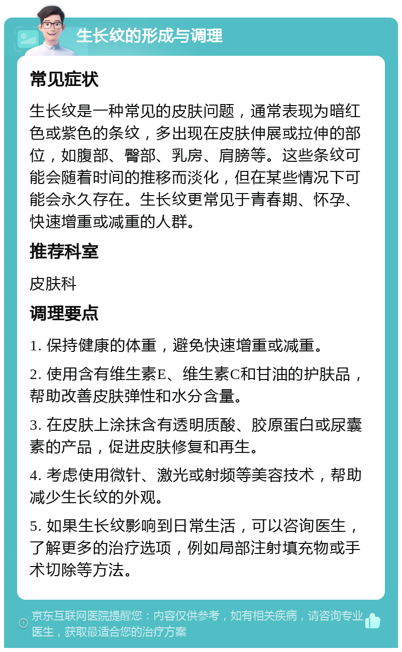 生长纹的形成与调理 常见症状 生长纹是一种常见的皮肤问题，通常表现为暗红色或紫色的条纹，多出现在皮肤伸展或拉伸的部位，如腹部、臀部、乳房、肩膀等。这些条纹可能会随着时间的推移而淡化，但在某些情况下可能会永久存在。生长纹更常见于青春期、怀孕、快速增重或减重的人群。 推荐科室 皮肤科 调理要点 1. 保持健康的体重，避免快速增重或减重。 2. 使用含有维生素E、维生素C和甘油的护肤品，帮助改善皮肤弹性和水分含量。 3. 在皮肤上涂抹含有透明质酸、胶原蛋白或尿囊素的产品，促进皮肤修复和再生。 4. 考虑使用微针、激光或射频等美容技术，帮助减少生长纹的外观。 5. 如果生长纹影响到日常生活，可以咨询医生，了解更多的治疗选项，例如局部注射填充物或手术切除等方法。