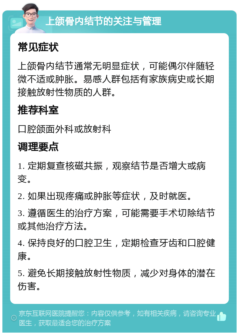 上颌骨内结节的关注与管理 常见症状 上颌骨内结节通常无明显症状，可能偶尔伴随轻微不适或肿胀。易感人群包括有家族病史或长期接触放射性物质的人群。 推荐科室 口腔颌面外科或放射科 调理要点 1. 定期复查核磁共振，观察结节是否增大或病变。 2. 如果出现疼痛或肿胀等症状，及时就医。 3. 遵循医生的治疗方案，可能需要手术切除结节或其他治疗方法。 4. 保持良好的口腔卫生，定期检查牙齿和口腔健康。 5. 避免长期接触放射性物质，减少对身体的潜在伤害。