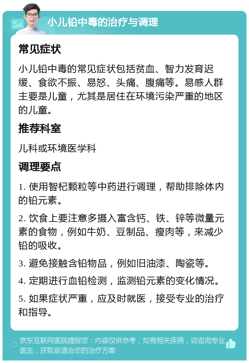 小儿铅中毒的治疗与调理 常见症状 小儿铅中毒的常见症状包括贫血、智力发育迟缓、食欲不振、易怒、头痛、腹痛等。易感人群主要是儿童，尤其是居住在环境污染严重的地区的儿童。 推荐科室 儿科或环境医学科 调理要点 1. 使用智杞颗粒等中药进行调理，帮助排除体内的铅元素。 2. 饮食上要注意多摄入富含钙、铁、锌等微量元素的食物，例如牛奶、豆制品、瘦肉等，来减少铅的吸收。 3. 避免接触含铅物品，例如旧油漆、陶瓷等。 4. 定期进行血铅检测，监测铅元素的变化情况。 5. 如果症状严重，应及时就医，接受专业的治疗和指导。