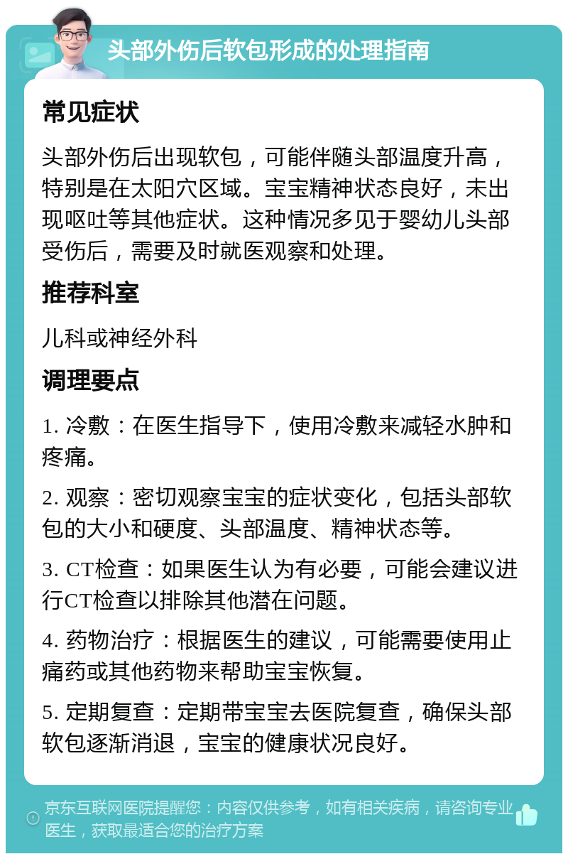 头部外伤后软包形成的处理指南 常见症状 头部外伤后出现软包，可能伴随头部温度升高，特别是在太阳穴区域。宝宝精神状态良好，未出现呕吐等其他症状。这种情况多见于婴幼儿头部受伤后，需要及时就医观察和处理。 推荐科室 儿科或神经外科 调理要点 1. 冷敷：在医生指导下，使用冷敷来减轻水肿和疼痛。 2. 观察：密切观察宝宝的症状变化，包括头部软包的大小和硬度、头部温度、精神状态等。 3. CT检查：如果医生认为有必要，可能会建议进行CT检查以排除其他潜在问题。 4. 药物治疗：根据医生的建议，可能需要使用止痛药或其他药物来帮助宝宝恢复。 5. 定期复查：定期带宝宝去医院复查，确保头部软包逐渐消退，宝宝的健康状况良好。