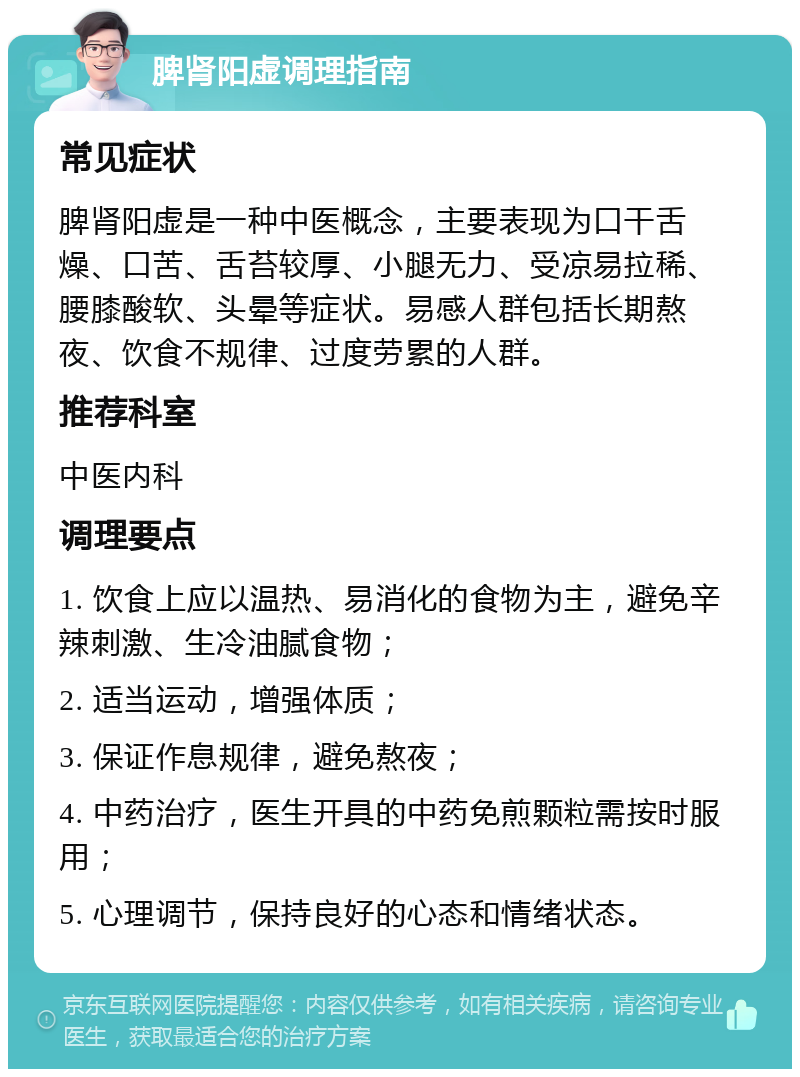 脾肾阳虚调理指南 常见症状 脾肾阳虚是一种中医概念，主要表现为口干舌燥、口苦、舌苔较厚、小腿无力、受凉易拉稀、腰膝酸软、头晕等症状。易感人群包括长期熬夜、饮食不规律、过度劳累的人群。 推荐科室 中医内科 调理要点 1. 饮食上应以温热、易消化的食物为主，避免辛辣刺激、生冷油腻食物； 2. 适当运动，增强体质； 3. 保证作息规律，避免熬夜； 4. 中药治疗，医生开具的中药免煎颗粒需按时服用； 5. 心理调节，保持良好的心态和情绪状态。