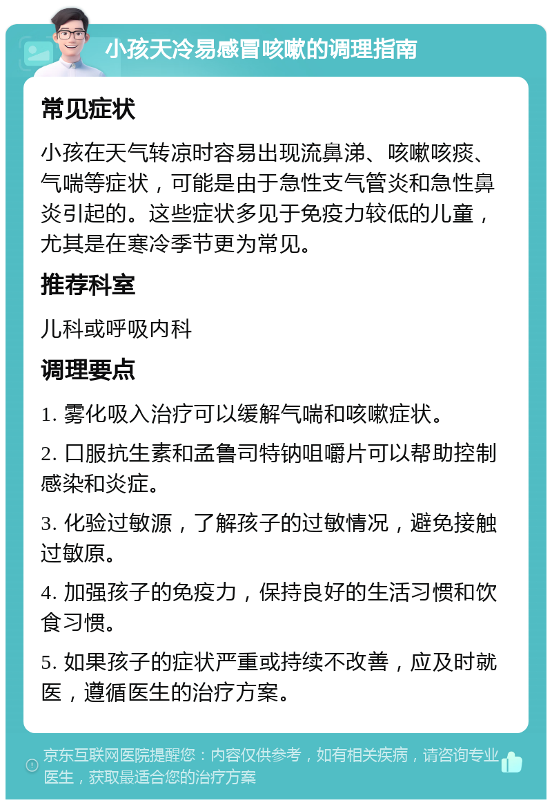 小孩天冷易感冒咳嗽的调理指南 常见症状 小孩在天气转凉时容易出现流鼻涕、咳嗽咳痰、气喘等症状，可能是由于急性支气管炎和急性鼻炎引起的。这些症状多见于免疫力较低的儿童，尤其是在寒冷季节更为常见。 推荐科室 儿科或呼吸内科 调理要点 1. 雾化吸入治疗可以缓解气喘和咳嗽症状。 2. 口服抗生素和孟鲁司特钠咀嚼片可以帮助控制感染和炎症。 3. 化验过敏源，了解孩子的过敏情况，避免接触过敏原。 4. 加强孩子的免疫力，保持良好的生活习惯和饮食习惯。 5. 如果孩子的症状严重或持续不改善，应及时就医，遵循医生的治疗方案。