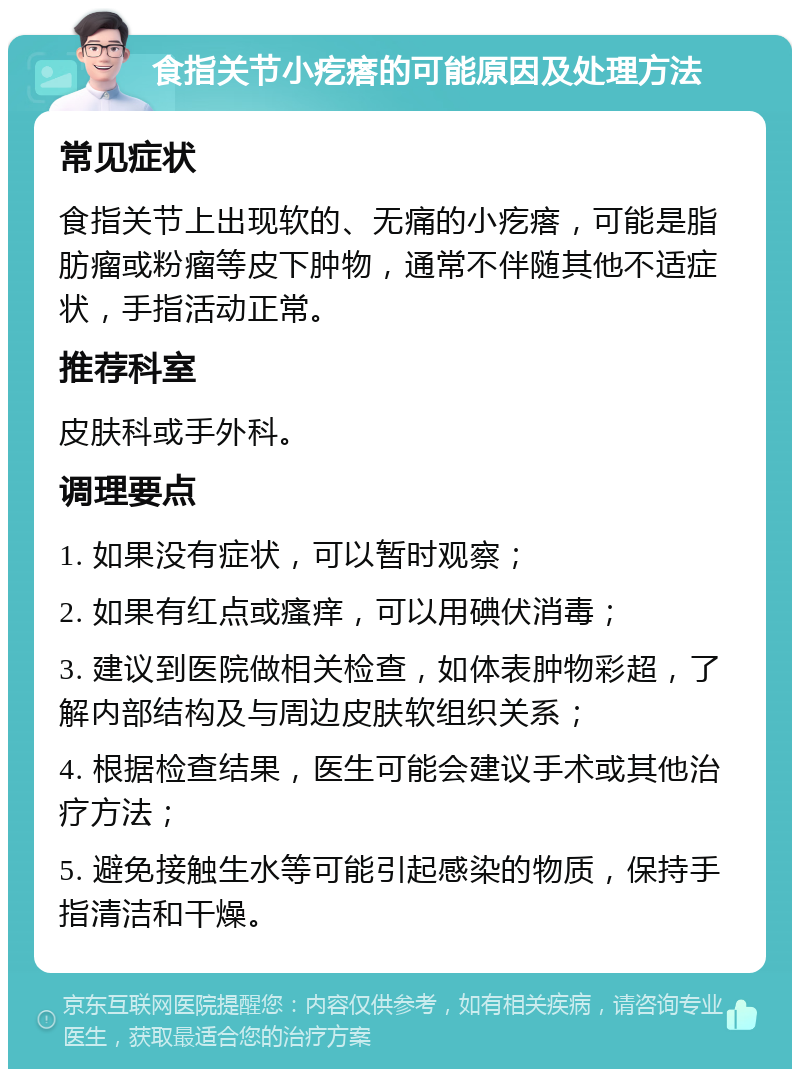 食指关节小疙瘩的可能原因及处理方法 常见症状 食指关节上出现软的、无痛的小疙瘩，可能是脂肪瘤或粉瘤等皮下肿物，通常不伴随其他不适症状，手指活动正常。 推荐科室 皮肤科或手外科。 调理要点 1. 如果没有症状，可以暂时观察； 2. 如果有红点或瘙痒，可以用碘伏消毒； 3. 建议到医院做相关检查，如体表肿物彩超，了解内部结构及与周边皮肤软组织关系； 4. 根据检查结果，医生可能会建议手术或其他治疗方法； 5. 避免接触生水等可能引起感染的物质，保持手指清洁和干燥。