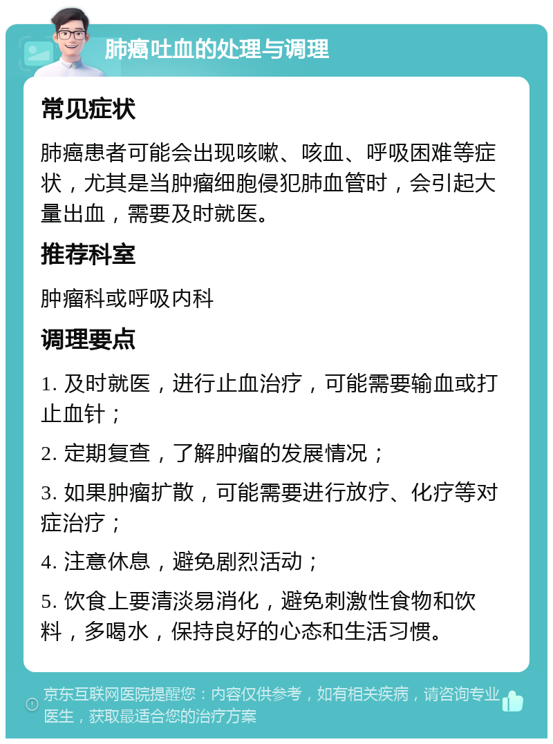 肺癌吐血的处理与调理 常见症状 肺癌患者可能会出现咳嗽、咳血、呼吸困难等症状，尤其是当肿瘤细胞侵犯肺血管时，会引起大量出血，需要及时就医。 推荐科室 肿瘤科或呼吸内科 调理要点 1. 及时就医，进行止血治疗，可能需要输血或打止血针； 2. 定期复查，了解肿瘤的发展情况； 3. 如果肿瘤扩散，可能需要进行放疗、化疗等对症治疗； 4. 注意休息，避免剧烈活动； 5. 饮食上要清淡易消化，避免刺激性食物和饮料，多喝水，保持良好的心态和生活习惯。