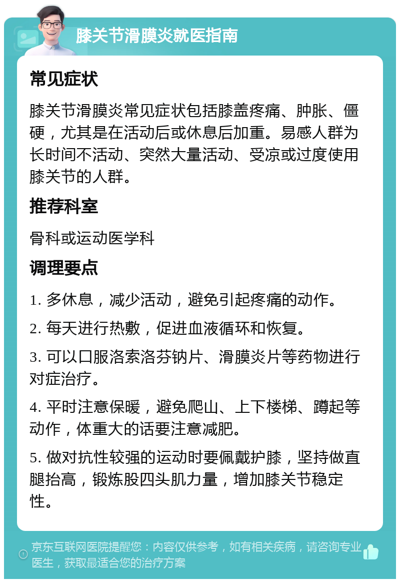 膝关节滑膜炎就医指南 常见症状 膝关节滑膜炎常见症状包括膝盖疼痛、肿胀、僵硬，尤其是在活动后或休息后加重。易感人群为长时间不活动、突然大量活动、受凉或过度使用膝关节的人群。 推荐科室 骨科或运动医学科 调理要点 1. 多休息，减少活动，避免引起疼痛的动作。 2. 每天进行热敷，促进血液循环和恢复。 3. 可以口服洛索洛芬钠片、滑膜炎片等药物进行对症治疗。 4. 平时注意保暖，避免爬山、上下楼梯、蹲起等动作，体重大的话要注意减肥。 5. 做对抗性较强的运动时要佩戴护膝，坚持做直腿抬高，锻炼股四头肌力量，增加膝关节稳定性。