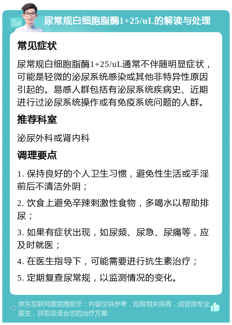 尿常规白细胞脂酶1+25/uL的解读与处理 常见症状 尿常规白细胞脂酶1+25/uL通常不伴随明显症状，可能是轻微的泌尿系统感染或其他非特异性原因引起的。易感人群包括有泌尿系统疾病史、近期进行过泌尿系统操作或有免疫系统问题的人群。 推荐科室 泌尿外科或肾内科 调理要点 1. 保持良好的个人卫生习惯，避免性生活或手淫前后不清洁外阴； 2. 饮食上避免辛辣刺激性食物，多喝水以帮助排尿； 3. 如果有症状出现，如尿频、尿急、尿痛等，应及时就医； 4. 在医生指导下，可能需要进行抗生素治疗； 5. 定期复查尿常规，以监测情况的变化。