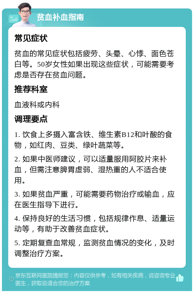 贫血补血指南 常见症状 贫血的常见症状包括疲劳、头晕、心悸、面色苍白等。50岁女性如果出现这些症状，可能需要考虑是否存在贫血问题。 推荐科室 血液科或内科 调理要点 1. 饮食上多摄入富含铁、维生素B12和叶酸的食物，如红肉、豆类、绿叶蔬菜等。 2. 如果中医师建议，可以适量服用阿胶片来补血，但需注意脾胃虚弱、湿热重的人不适合使用。 3. 如果贫血严重，可能需要药物治疗或输血，应在医生指导下进行。 4. 保持良好的生活习惯，包括规律作息、适量运动等，有助于改善贫血症状。 5. 定期复查血常规，监测贫血情况的变化，及时调整治疗方案。