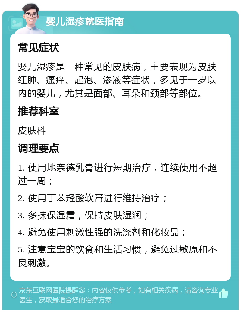 婴儿湿疹就医指南 常见症状 婴儿湿疹是一种常见的皮肤病，主要表现为皮肤红肿、瘙痒、起泡、渗液等症状，多见于一岁以内的婴儿，尤其是面部、耳朵和颈部等部位。 推荐科室 皮肤科 调理要点 1. 使用地奈德乳膏进行短期治疗，连续使用不超过一周； 2. 使用丁苯羟酸软膏进行维持治疗； 3. 多抹保湿霜，保持皮肤湿润； 4. 避免使用刺激性强的洗涤剂和化妆品； 5. 注意宝宝的饮食和生活习惯，避免过敏原和不良刺激。