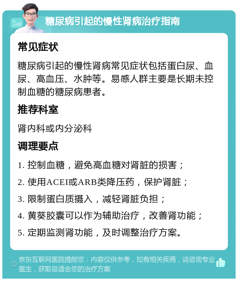 糖尿病引起的慢性肾病治疗指南 常见症状 糖尿病引起的慢性肾病常见症状包括蛋白尿、血尿、高血压、水肿等。易感人群主要是长期未控制血糖的糖尿病患者。 推荐科室 肾内科或内分泌科 调理要点 1. 控制血糖，避免高血糖对肾脏的损害； 2. 使用ACEI或ARB类降压药，保护肾脏； 3. 限制蛋白质摄入，减轻肾脏负担； 4. 黄葵胶囊可以作为辅助治疗，改善肾功能； 5. 定期监测肾功能，及时调整治疗方案。