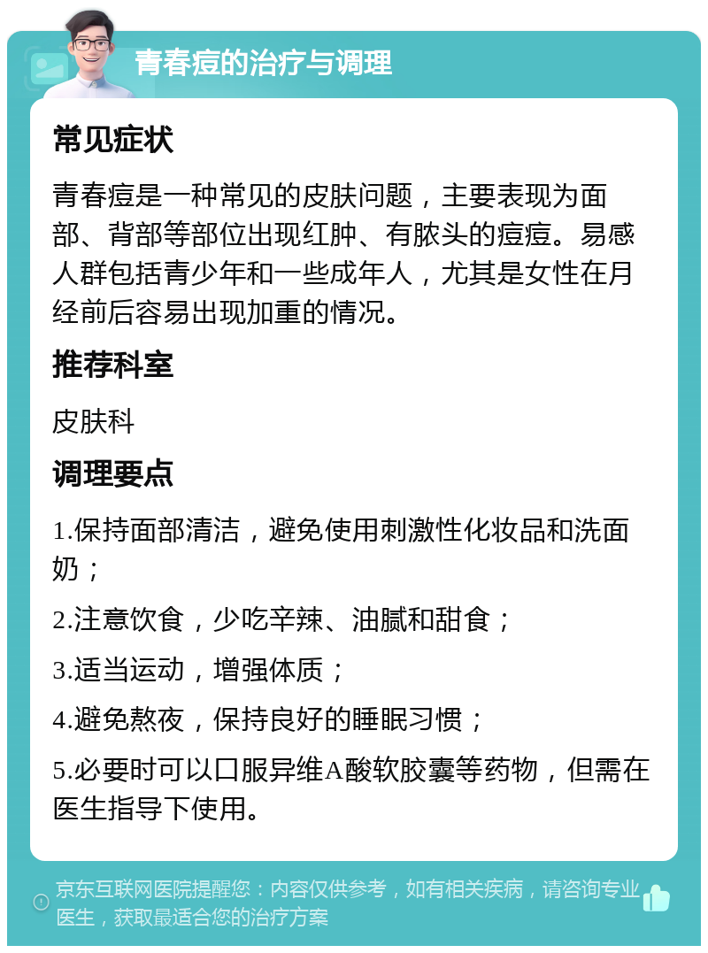 青春痘的治疗与调理 常见症状 青春痘是一种常见的皮肤问题，主要表现为面部、背部等部位出现红肿、有脓头的痘痘。易感人群包括青少年和一些成年人，尤其是女性在月经前后容易出现加重的情况。 推荐科室 皮肤科 调理要点 1.保持面部清洁，避免使用刺激性化妆品和洗面奶； 2.注意饮食，少吃辛辣、油腻和甜食； 3.适当运动，增强体质； 4.避免熬夜，保持良好的睡眠习惯； 5.必要时可以口服异维A酸软胶囊等药物，但需在医生指导下使用。