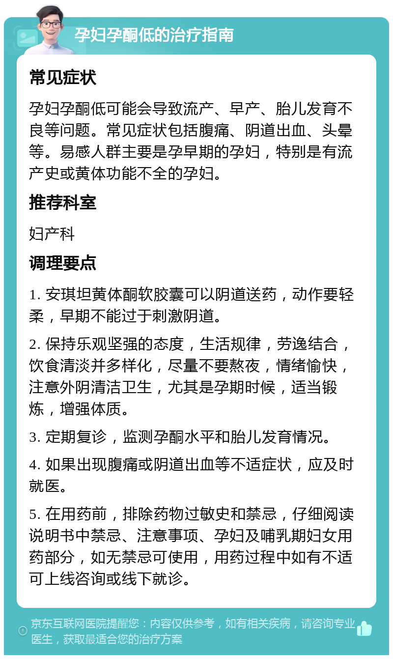 孕妇孕酮低的治疗指南 常见症状 孕妇孕酮低可能会导致流产、早产、胎儿发育不良等问题。常见症状包括腹痛、阴道出血、头晕等。易感人群主要是孕早期的孕妇，特别是有流产史或黄体功能不全的孕妇。 推荐科室 妇产科 调理要点 1. 安琪坦黄体酮软胶囊可以阴道送药，动作要轻柔，早期不能过于刺激阴道。 2. 保持乐观坚强的态度，生活规律，劳逸结合，饮食清淡并多样化，尽量不要熬夜，情绪愉快，注意外阴清洁卫生，尤其是孕期时候，适当锻炼，增强体质。 3. 定期复诊，监测孕酮水平和胎儿发育情况。 4. 如果出现腹痛或阴道出血等不适症状，应及时就医。 5. 在用药前，排除药物过敏史和禁忌，仔细阅读说明书中禁忌、注意事项、孕妇及哺乳期妇女用药部分，如无禁忌可使用，用药过程中如有不适可上线咨询或线下就诊。