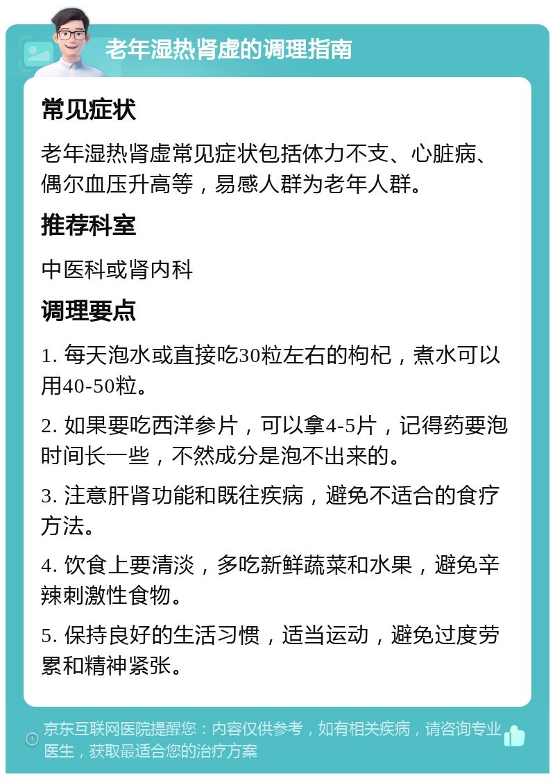 老年湿热肾虚的调理指南 常见症状 老年湿热肾虚常见症状包括体力不支、心脏病、偶尔血压升高等，易感人群为老年人群。 推荐科室 中医科或肾内科 调理要点 1. 每天泡水或直接吃30粒左右的枸杞，煮水可以用40-50粒。 2. 如果要吃西洋参片，可以拿4-5片，记得药要泡时间长一些，不然成分是泡不出来的。 3. 注意肝肾功能和既往疾病，避免不适合的食疗方法。 4. 饮食上要清淡，多吃新鲜蔬菜和水果，避免辛辣刺激性食物。 5. 保持良好的生活习惯，适当运动，避免过度劳累和精神紧张。