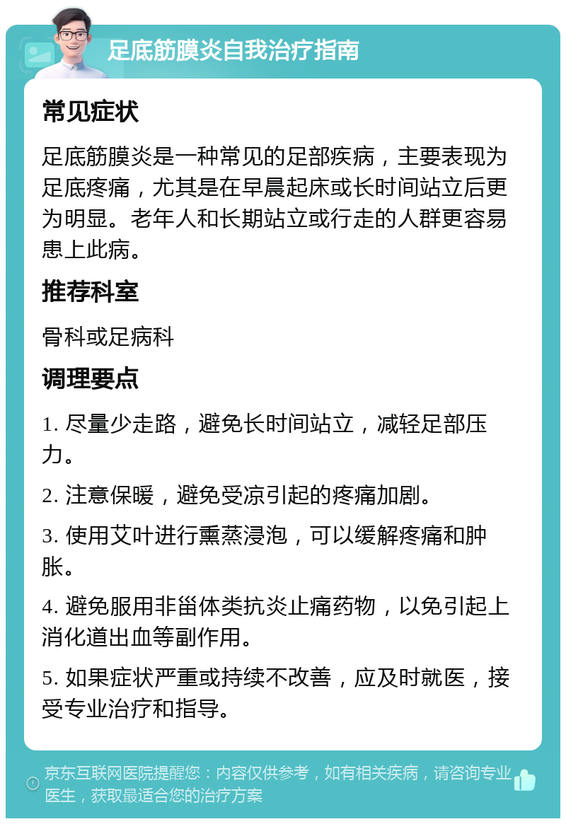 足底筋膜炎自我治疗指南 常见症状 足底筋膜炎是一种常见的足部疾病，主要表现为足底疼痛，尤其是在早晨起床或长时间站立后更为明显。老年人和长期站立或行走的人群更容易患上此病。 推荐科室 骨科或足病科 调理要点 1. 尽量少走路，避免长时间站立，减轻足部压力。 2. 注意保暖，避免受凉引起的疼痛加剧。 3. 使用艾叶进行熏蒸浸泡，可以缓解疼痛和肿胀。 4. 避免服用非甾体类抗炎止痛药物，以免引起上消化道出血等副作用。 5. 如果症状严重或持续不改善，应及时就医，接受专业治疗和指导。