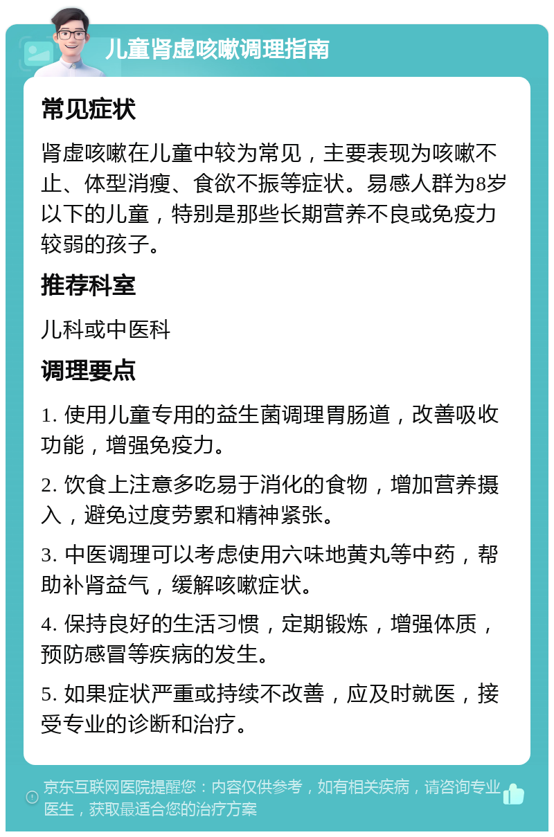 儿童肾虚咳嗽调理指南 常见症状 肾虚咳嗽在儿童中较为常见，主要表现为咳嗽不止、体型消瘦、食欲不振等症状。易感人群为8岁以下的儿童，特别是那些长期营养不良或免疫力较弱的孩子。 推荐科室 儿科或中医科 调理要点 1. 使用儿童专用的益生菌调理胃肠道，改善吸收功能，增强免疫力。 2. 饮食上注意多吃易于消化的食物，增加营养摄入，避免过度劳累和精神紧张。 3. 中医调理可以考虑使用六味地黄丸等中药，帮助补肾益气，缓解咳嗽症状。 4. 保持良好的生活习惯，定期锻炼，增强体质，预防感冒等疾病的发生。 5. 如果症状严重或持续不改善，应及时就医，接受专业的诊断和治疗。