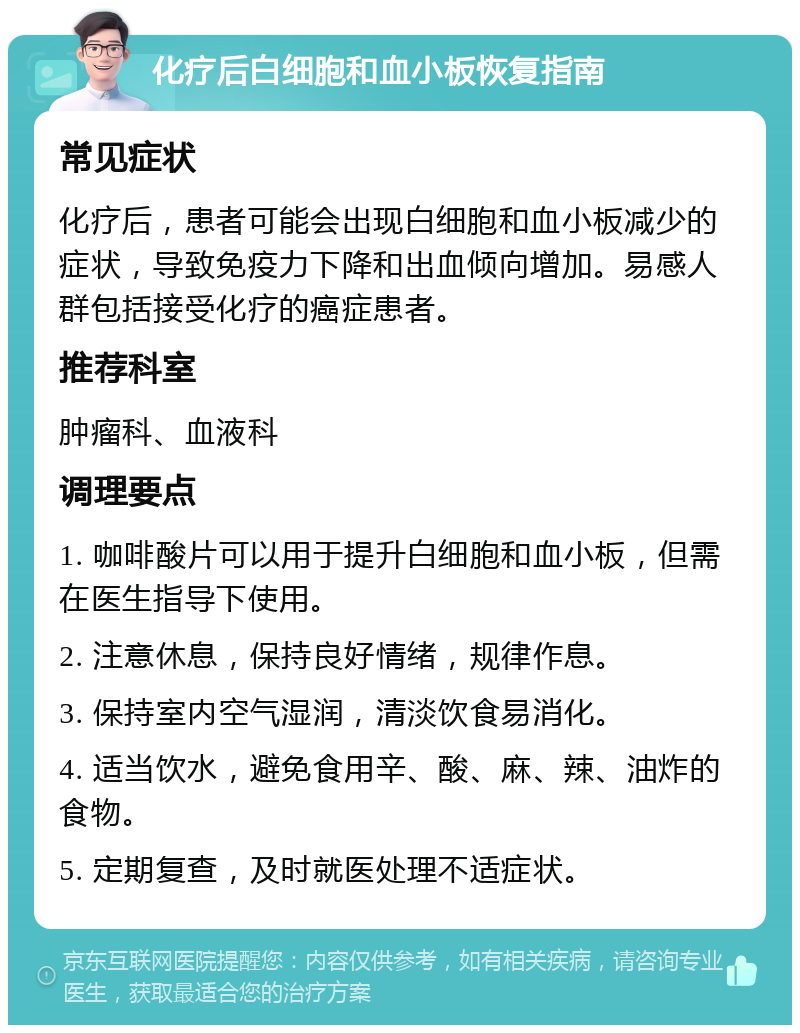 化疗后白细胞和血小板恢复指南 常见症状 化疗后，患者可能会出现白细胞和血小板减少的症状，导致免疫力下降和出血倾向增加。易感人群包括接受化疗的癌症患者。 推荐科室 肿瘤科、血液科 调理要点 1. 咖啡酸片可以用于提升白细胞和血小板，但需在医生指导下使用。 2. 注意休息，保持良好情绪，规律作息。 3. 保持室内空气湿润，清淡饮食易消化。 4. 适当饮水，避免食用辛、酸、麻、辣、油炸的食物。 5. 定期复查，及时就医处理不适症状。