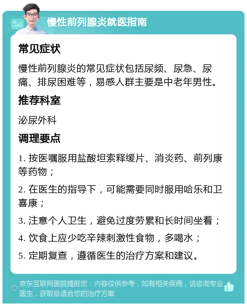 慢性前列腺炎就医指南 常见症状 慢性前列腺炎的常见症状包括尿频、尿急、尿痛、排尿困难等，易感人群主要是中老年男性。 推荐科室 泌尿外科 调理要点 1. 按医嘱服用盐酸坦索释缓片、消炎药、前列康等药物； 2. 在医生的指导下，可能需要同时服用哈乐和卫喜康； 3. 注意个人卫生，避免过度劳累和长时间坐着； 4. 饮食上应少吃辛辣刺激性食物，多喝水； 5. 定期复查，遵循医生的治疗方案和建议。