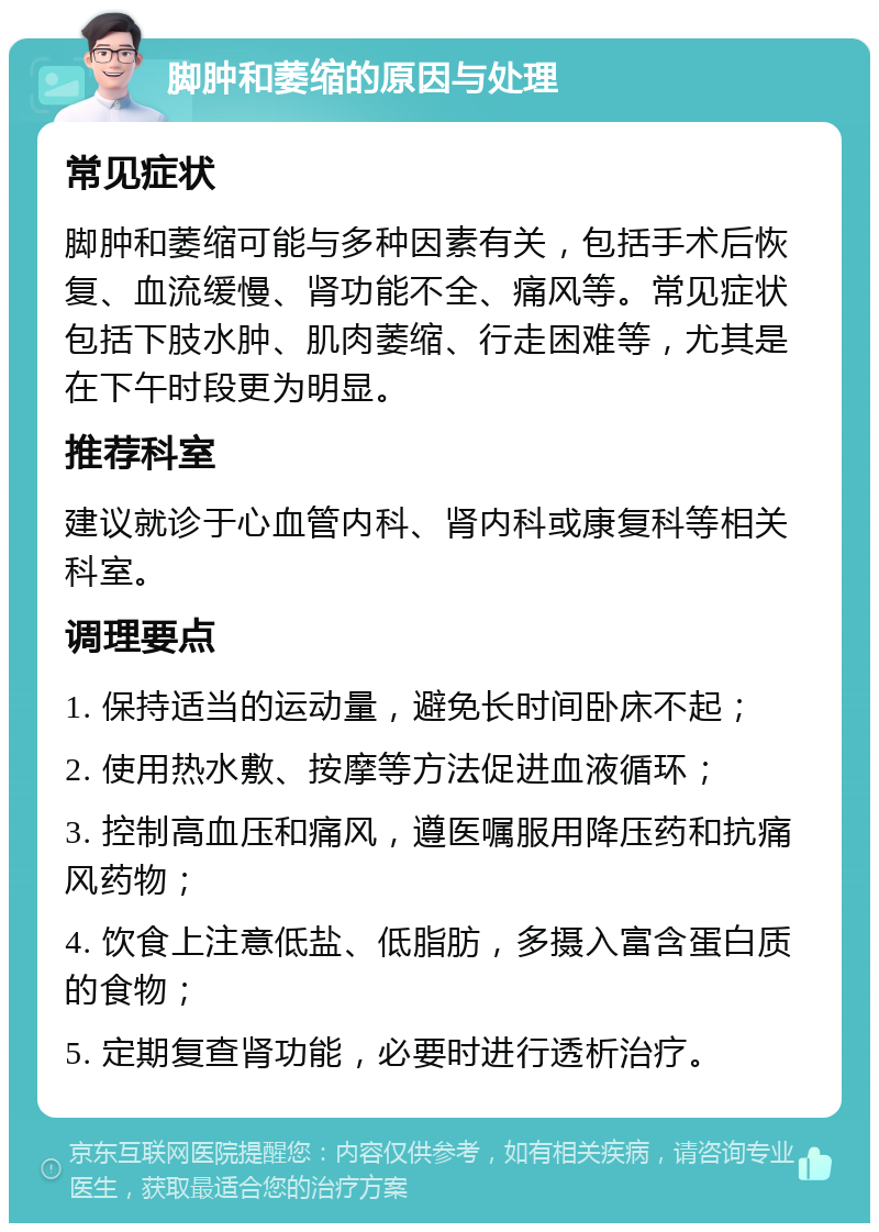 脚肿和萎缩的原因与处理 常见症状 脚肿和萎缩可能与多种因素有关，包括手术后恢复、血流缓慢、肾功能不全、痛风等。常见症状包括下肢水肿、肌肉萎缩、行走困难等，尤其是在下午时段更为明显。 推荐科室 建议就诊于心血管内科、肾内科或康复科等相关科室。 调理要点 1. 保持适当的运动量，避免长时间卧床不起； 2. 使用热水敷、按摩等方法促进血液循环； 3. 控制高血压和痛风，遵医嘱服用降压药和抗痛风药物； 4. 饮食上注意低盐、低脂肪，多摄入富含蛋白质的食物； 5. 定期复查肾功能，必要时进行透析治疗。