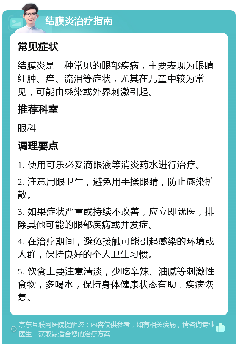 结膜炎治疗指南 常见症状 结膜炎是一种常见的眼部疾病，主要表现为眼睛红肿、痒、流泪等症状，尤其在儿童中较为常见，可能由感染或外界刺激引起。 推荐科室 眼科 调理要点 1. 使用可乐必妥滴眼液等消炎药水进行治疗。 2. 注意用眼卫生，避免用手揉眼睛，防止感染扩散。 3. 如果症状严重或持续不改善，应立即就医，排除其他可能的眼部疾病或并发症。 4. 在治疗期间，避免接触可能引起感染的环境或人群，保持良好的个人卫生习惯。 5. 饮食上要注意清淡，少吃辛辣、油腻等刺激性食物，多喝水，保持身体健康状态有助于疾病恢复。