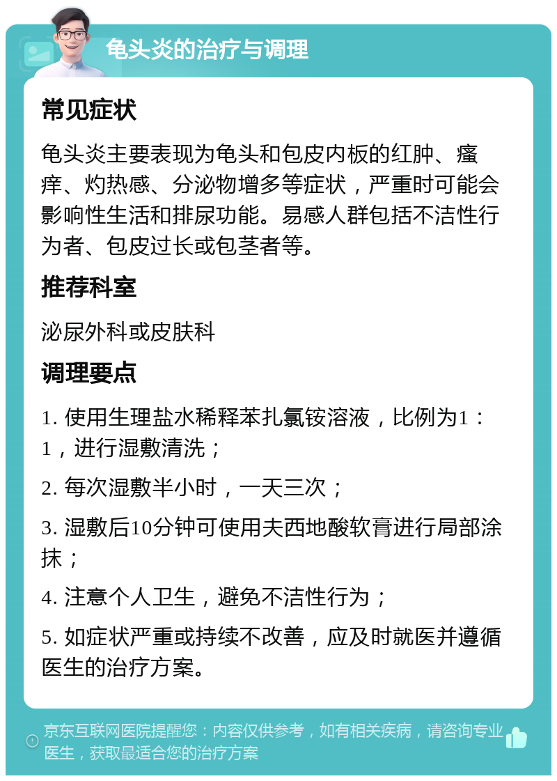 龟头炎的治疗与调理 常见症状 龟头炎主要表现为龟头和包皮内板的红肿、瘙痒、灼热感、分泌物增多等症状，严重时可能会影响性生活和排尿功能。易感人群包括不洁性行为者、包皮过长或包茎者等。 推荐科室 泌尿外科或皮肤科 调理要点 1. 使用生理盐水稀释苯扎氯铵溶液，比例为1：1，进行湿敷清洗； 2. 每次湿敷半小时，一天三次； 3. 湿敷后10分钟可使用夫西地酸软膏进行局部涂抹； 4. 注意个人卫生，避免不洁性行为； 5. 如症状严重或持续不改善，应及时就医并遵循医生的治疗方案。