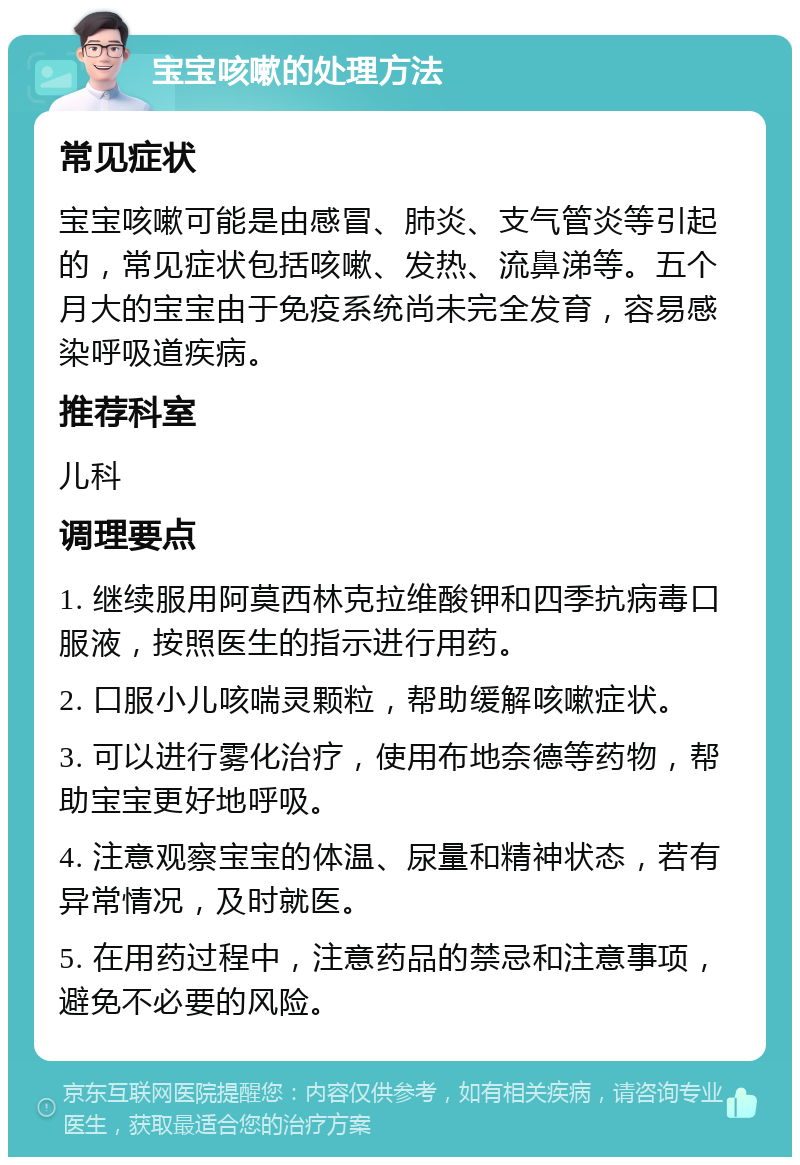 宝宝咳嗽的处理方法 常见症状 宝宝咳嗽可能是由感冒、肺炎、支气管炎等引起的，常见症状包括咳嗽、发热、流鼻涕等。五个月大的宝宝由于免疫系统尚未完全发育，容易感染呼吸道疾病。 推荐科室 儿科 调理要点 1. 继续服用阿莫西林克拉维酸钾和四季抗病毒口服液，按照医生的指示进行用药。 2. 口服小儿咳喘灵颗粒，帮助缓解咳嗽症状。 3. 可以进行雾化治疗，使用布地奈德等药物，帮助宝宝更好地呼吸。 4. 注意观察宝宝的体温、尿量和精神状态，若有异常情况，及时就医。 5. 在用药过程中，注意药品的禁忌和注意事项，避免不必要的风险。