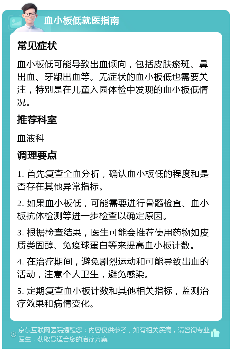 血小板低就医指南 常见症状 血小板低可能导致出血倾向，包括皮肤瘀斑、鼻出血、牙龈出血等。无症状的血小板低也需要关注，特别是在儿童入园体检中发现的血小板低情况。 推荐科室 血液科 调理要点 1. 首先复查全血分析，确认血小板低的程度和是否存在其他异常指标。 2. 如果血小板低，可能需要进行骨髓检查、血小板抗体检测等进一步检查以确定原因。 3. 根据检查结果，医生可能会推荐使用药物如皮质类固醇、免疫球蛋白等来提高血小板计数。 4. 在治疗期间，避免剧烈运动和可能导致出血的活动，注意个人卫生，避免感染。 5. 定期复查血小板计数和其他相关指标，监测治疗效果和病情变化。