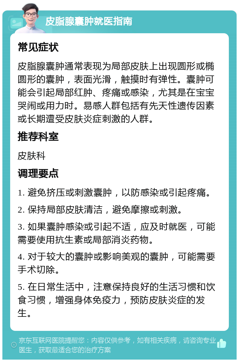 皮脂腺囊肿就医指南 常见症状 皮脂腺囊肿通常表现为局部皮肤上出现圆形或椭圆形的囊肿，表面光滑，触摸时有弹性。囊肿可能会引起局部红肿、疼痛或感染，尤其是在宝宝哭闹或用力时。易感人群包括有先天性遗传因素或长期遭受皮肤炎症刺激的人群。 推荐科室 皮肤科 调理要点 1. 避免挤压或刺激囊肿，以防感染或引起疼痛。 2. 保持局部皮肤清洁，避免摩擦或刺激。 3. 如果囊肿感染或引起不适，应及时就医，可能需要使用抗生素或局部消炎药物。 4. 对于较大的囊肿或影响美观的囊肿，可能需要手术切除。 5. 在日常生活中，注意保持良好的生活习惯和饮食习惯，增强身体免疫力，预防皮肤炎症的发生。