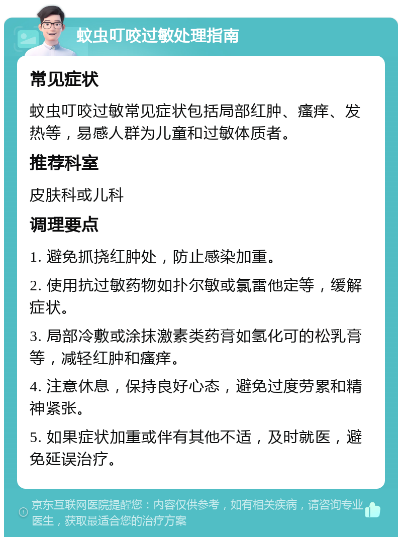 蚊虫叮咬过敏处理指南 常见症状 蚊虫叮咬过敏常见症状包括局部红肿、瘙痒、发热等，易感人群为儿童和过敏体质者。 推荐科室 皮肤科或儿科 调理要点 1. 避免抓挠红肿处，防止感染加重。 2. 使用抗过敏药物如扑尔敏或氯雷他定等，缓解症状。 3. 局部冷敷或涂抹激素类药膏如氢化可的松乳膏等，减轻红肿和瘙痒。 4. 注意休息，保持良好心态，避免过度劳累和精神紧张。 5. 如果症状加重或伴有其他不适，及时就医，避免延误治疗。