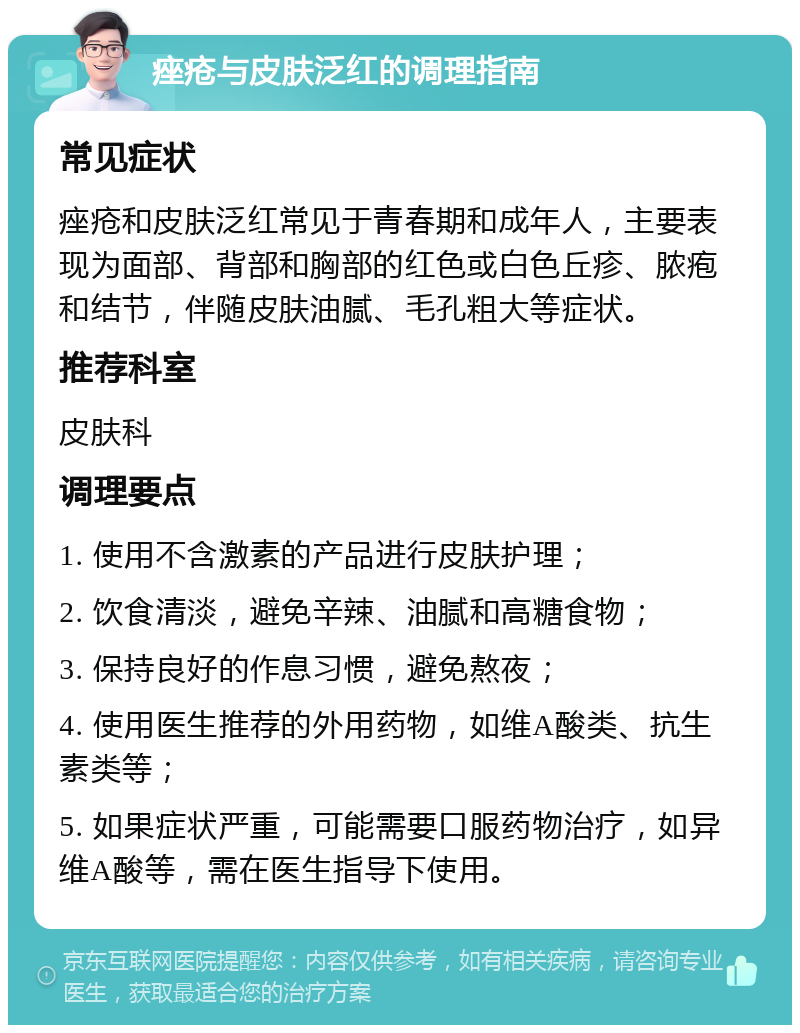 痤疮与皮肤泛红的调理指南 常见症状 痤疮和皮肤泛红常见于青春期和成年人，主要表现为面部、背部和胸部的红色或白色丘疹、脓疱和结节，伴随皮肤油腻、毛孔粗大等症状。 推荐科室 皮肤科 调理要点 1. 使用不含激素的产品进行皮肤护理； 2. 饮食清淡，避免辛辣、油腻和高糖食物； 3. 保持良好的作息习惯，避免熬夜； 4. 使用医生推荐的外用药物，如维A酸类、抗生素类等； 5. 如果症状严重，可能需要口服药物治疗，如异维A酸等，需在医生指导下使用。