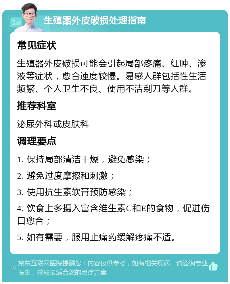 生殖器外皮破损处理指南 常见症状 生殖器外皮破损可能会引起局部疼痛、红肿、渗液等症状，愈合速度较慢。易感人群包括性生活频繁、个人卫生不良、使用不洁剃刀等人群。 推荐科室 泌尿外科或皮肤科 调理要点 1. 保持局部清洁干燥，避免感染； 2. 避免过度摩擦和刺激； 3. 使用抗生素软膏预防感染； 4. 饮食上多摄入富含维生素C和E的食物，促进伤口愈合； 5. 如有需要，服用止痛药缓解疼痛不适。