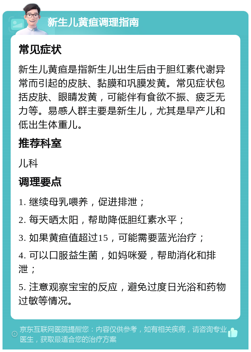 新生儿黄疸调理指南 常见症状 新生儿黄疸是指新生儿出生后由于胆红素代谢异常而引起的皮肤、黏膜和巩膜发黄。常见症状包括皮肤、眼睛发黄，可能伴有食欲不振、疲乏无力等。易感人群主要是新生儿，尤其是早产儿和低出生体重儿。 推荐科室 儿科 调理要点 1. 继续母乳喂养，促进排泄； 2. 每天晒太阳，帮助降低胆红素水平； 3. 如果黄疸值超过15，可能需要蓝光治疗； 4. 可以口服益生菌，如妈咪爱，帮助消化和排泄； 5. 注意观察宝宝的反应，避免过度日光浴和药物过敏等情况。