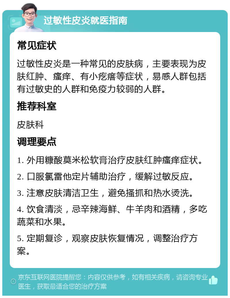 过敏性皮炎就医指南 常见症状 过敏性皮炎是一种常见的皮肤病，主要表现为皮肤红肿、瘙痒、有小疙瘩等症状，易感人群包括有过敏史的人群和免疫力较弱的人群。 推荐科室 皮肤科 调理要点 1. 外用糠酸莫米松软膏治疗皮肤红肿瘙痒症状。 2. 口服氯雷他定片辅助治疗，缓解过敏反应。 3. 注意皮肤清洁卫生，避免搔抓和热水烫洗。 4. 饮食清淡，忌辛辣海鲜、牛羊肉和酒精，多吃蔬菜和水果。 5. 定期复诊，观察皮肤恢复情况，调整治疗方案。