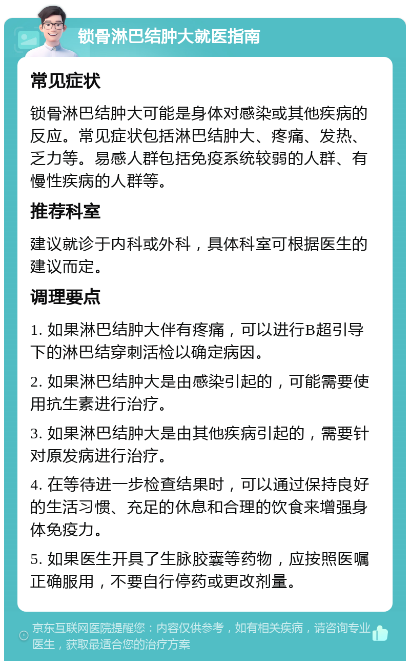 锁骨淋巴结肿大就医指南 常见症状 锁骨淋巴结肿大可能是身体对感染或其他疾病的反应。常见症状包括淋巴结肿大、疼痛、发热、乏力等。易感人群包括免疫系统较弱的人群、有慢性疾病的人群等。 推荐科室 建议就诊于内科或外科，具体科室可根据医生的建议而定。 调理要点 1. 如果淋巴结肿大伴有疼痛，可以进行B超引导下的淋巴结穿刺活检以确定病因。 2. 如果淋巴结肿大是由感染引起的，可能需要使用抗生素进行治疗。 3. 如果淋巴结肿大是由其他疾病引起的，需要针对原发病进行治疗。 4. 在等待进一步检查结果时，可以通过保持良好的生活习惯、充足的休息和合理的饮食来增强身体免疫力。 5. 如果医生开具了生脉胶囊等药物，应按照医嘱正确服用，不要自行停药或更改剂量。