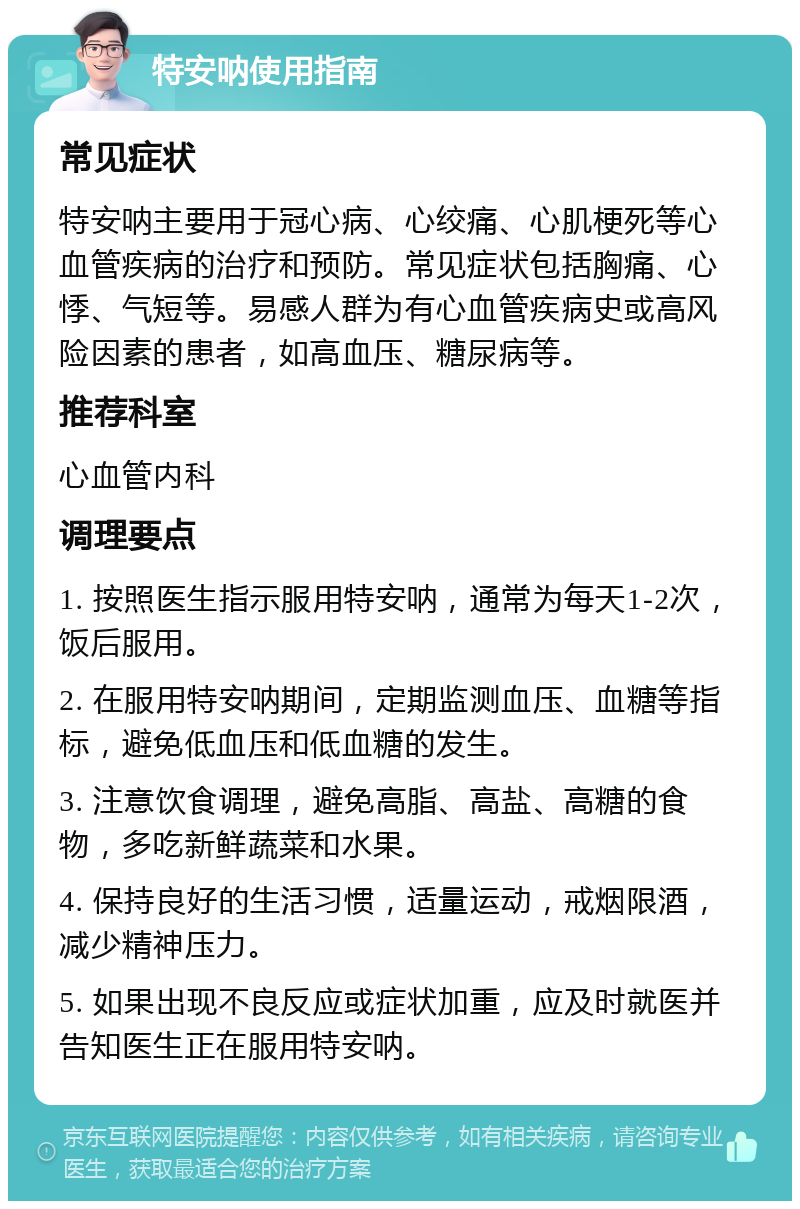 特安呐使用指南 常见症状 特安呐主要用于冠心病、心绞痛、心肌梗死等心血管疾病的治疗和预防。常见症状包括胸痛、心悸、气短等。易感人群为有心血管疾病史或高风险因素的患者，如高血压、糖尿病等。 推荐科室 心血管内科 调理要点 1. 按照医生指示服用特安呐，通常为每天1-2次，饭后服用。 2. 在服用特安呐期间，定期监测血压、血糖等指标，避免低血压和低血糖的发生。 3. 注意饮食调理，避免高脂、高盐、高糖的食物，多吃新鲜蔬菜和水果。 4. 保持良好的生活习惯，适量运动，戒烟限酒，减少精神压力。 5. 如果出现不良反应或症状加重，应及时就医并告知医生正在服用特安呐。