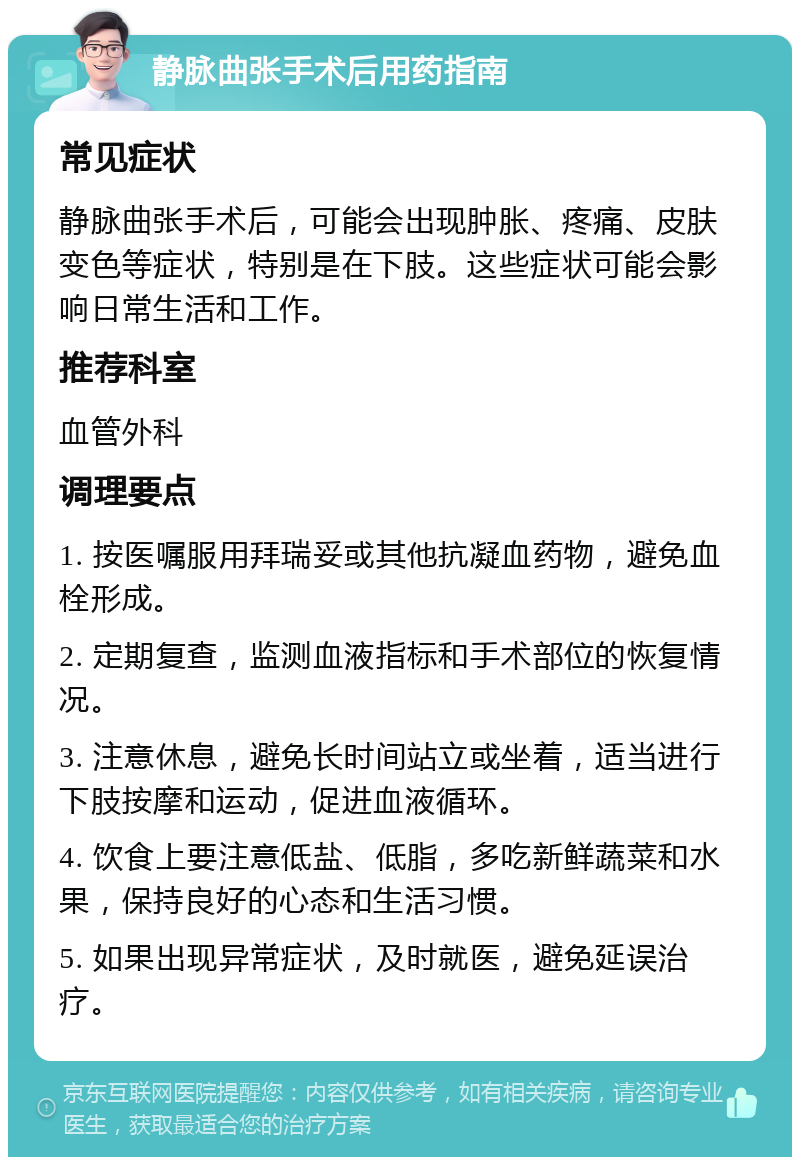 静脉曲张手术后用药指南 常见症状 静脉曲张手术后，可能会出现肿胀、疼痛、皮肤变色等症状，特别是在下肢。这些症状可能会影响日常生活和工作。 推荐科室 血管外科 调理要点 1. 按医嘱服用拜瑞妥或其他抗凝血药物，避免血栓形成。 2. 定期复查，监测血液指标和手术部位的恢复情况。 3. 注意休息，避免长时间站立或坐着，适当进行下肢按摩和运动，促进血液循环。 4. 饮食上要注意低盐、低脂，多吃新鲜蔬菜和水果，保持良好的心态和生活习惯。 5. 如果出现异常症状，及时就医，避免延误治疗。