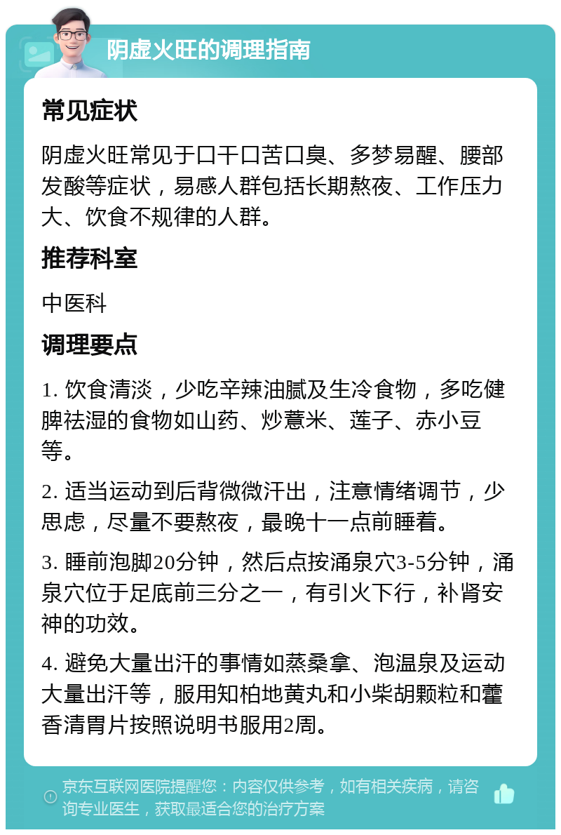 阴虚火旺的调理指南 常见症状 阴虚火旺常见于口干口苦口臭、多梦易醒、腰部发酸等症状，易感人群包括长期熬夜、工作压力大、饮食不规律的人群。 推荐科室 中医科 调理要点 1. 饮食清淡，少吃辛辣油腻及生冷食物，多吃健脾祛湿的食物如山药、炒薏米、莲子、赤小豆等。 2. 适当运动到后背微微汗出，注意情绪调节，少思虑，尽量不要熬夜，最晚十一点前睡着。 3. 睡前泡脚20分钟，然后点按涌泉穴3-5分钟，涌泉穴位于足底前三分之一，有引火下行，补肾安神的功效。 4. 避免大量出汗的事情如蒸桑拿、泡温泉及运动大量出汗等，服用知柏地黄丸和小柴胡颗粒和藿香清胃片按照说明书服用2周。