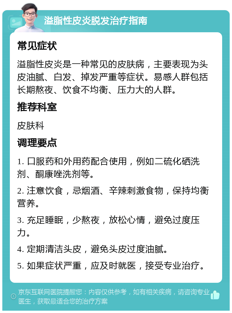 溢脂性皮炎脱发治疗指南 常见症状 溢脂性皮炎是一种常见的皮肤病，主要表现为头皮油腻、白发、掉发严重等症状。易感人群包括长期熬夜、饮食不均衡、压力大的人群。 推荐科室 皮肤科 调理要点 1. 口服药和外用药配合使用，例如二硫化硒洗剂、酮康唑洗剂等。 2. 注意饮食，忌烟酒、辛辣刺激食物，保持均衡营养。 3. 充足睡眠，少熬夜，放松心情，避免过度压力。 4. 定期清洁头皮，避免头皮过度油腻。 5. 如果症状严重，应及时就医，接受专业治疗。