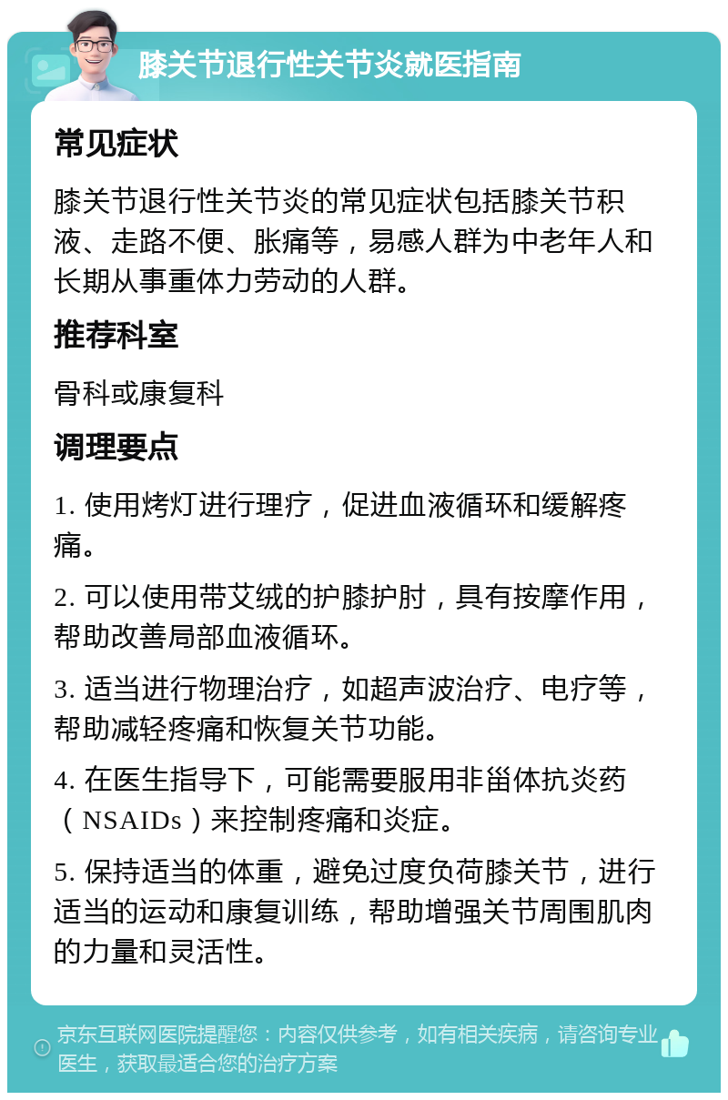 膝关节退行性关节炎就医指南 常见症状 膝关节退行性关节炎的常见症状包括膝关节积液、走路不便、胀痛等，易感人群为中老年人和长期从事重体力劳动的人群。 推荐科室 骨科或康复科 调理要点 1. 使用烤灯进行理疗，促进血液循环和缓解疼痛。 2. 可以使用带艾绒的护膝护肘，具有按摩作用，帮助改善局部血液循环。 3. 适当进行物理治疗，如超声波治疗、电疗等，帮助减轻疼痛和恢复关节功能。 4. 在医生指导下，可能需要服用非甾体抗炎药（NSAIDs）来控制疼痛和炎症。 5. 保持适当的体重，避免过度负荷膝关节，进行适当的运动和康复训练，帮助增强关节周围肌肉的力量和灵活性。