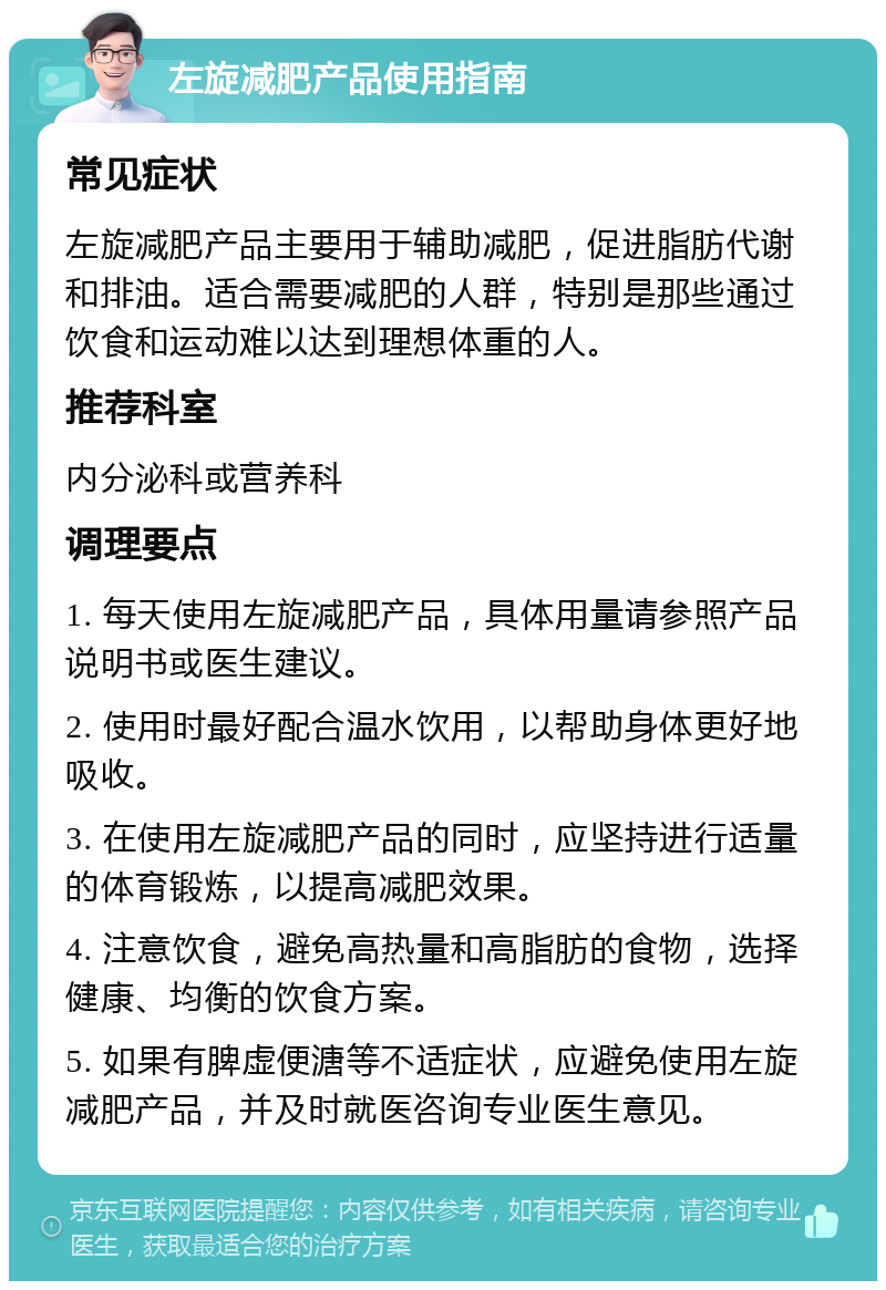 左旋减肥产品使用指南 常见症状 左旋减肥产品主要用于辅助减肥，促进脂肪代谢和排油。适合需要减肥的人群，特别是那些通过饮食和运动难以达到理想体重的人。 推荐科室 内分泌科或营养科 调理要点 1. 每天使用左旋减肥产品，具体用量请参照产品说明书或医生建议。 2. 使用时最好配合温水饮用，以帮助身体更好地吸收。 3. 在使用左旋减肥产品的同时，应坚持进行适量的体育锻炼，以提高减肥效果。 4. 注意饮食，避免高热量和高脂肪的食物，选择健康、均衡的饮食方案。 5. 如果有脾虚便溏等不适症状，应避免使用左旋减肥产品，并及时就医咨询专业医生意见。