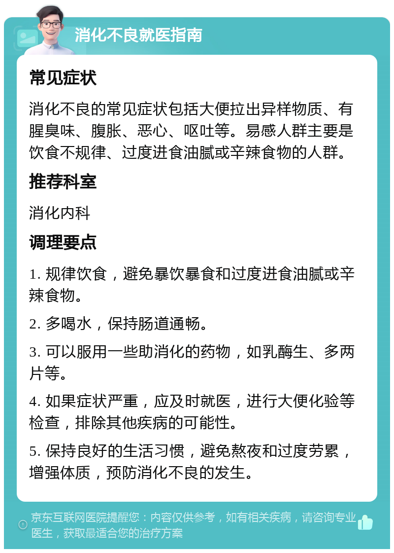 消化不良就医指南 常见症状 消化不良的常见症状包括大便拉出异样物质、有腥臭味、腹胀、恶心、呕吐等。易感人群主要是饮食不规律、过度进食油腻或辛辣食物的人群。 推荐科室 消化内科 调理要点 1. 规律饮食，避免暴饮暴食和过度进食油腻或辛辣食物。 2. 多喝水，保持肠道通畅。 3. 可以服用一些助消化的药物，如乳酶生、多两片等。 4. 如果症状严重，应及时就医，进行大便化验等检查，排除其他疾病的可能性。 5. 保持良好的生活习惯，避免熬夜和过度劳累，增强体质，预防消化不良的发生。