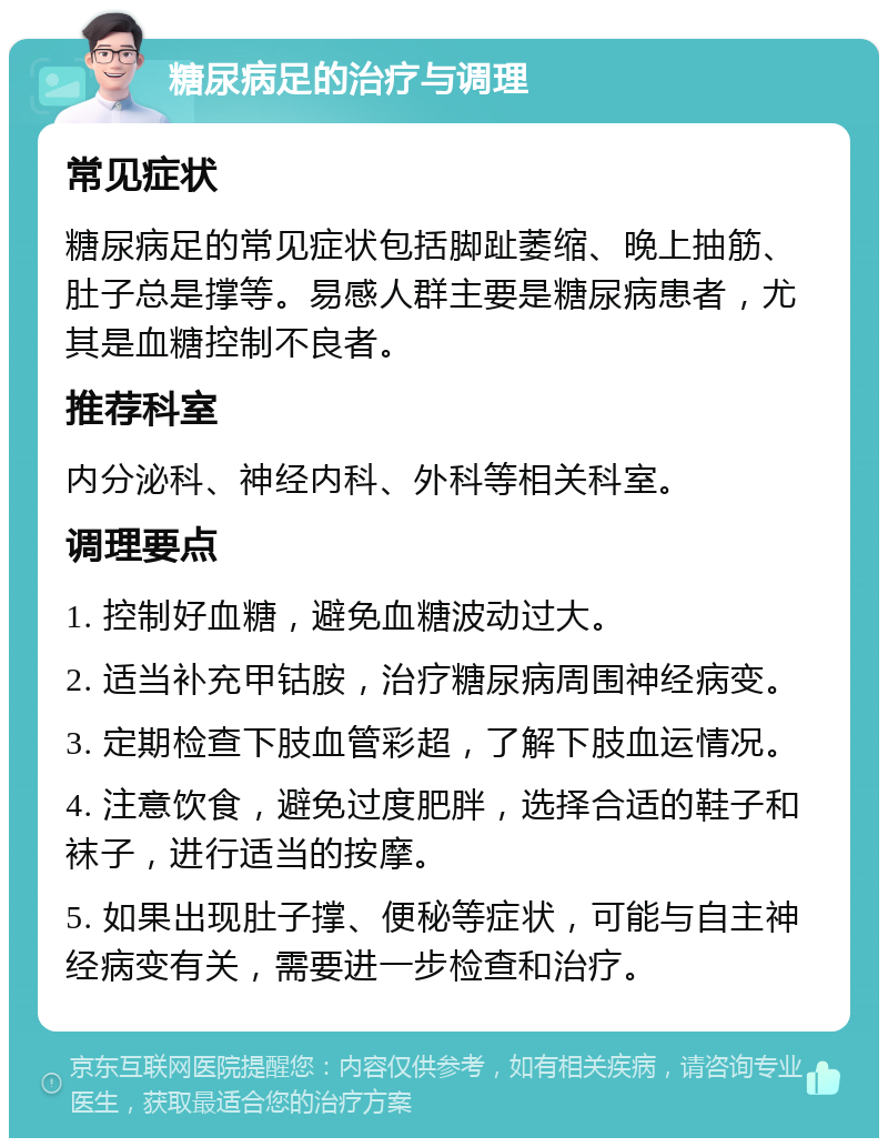 糖尿病足的治疗与调理 常见症状 糖尿病足的常见症状包括脚趾萎缩、晚上抽筋、肚子总是撑等。易感人群主要是糖尿病患者，尤其是血糖控制不良者。 推荐科室 内分泌科、神经内科、外科等相关科室。 调理要点 1. 控制好血糖，避免血糖波动过大。 2. 适当补充甲钴胺，治疗糖尿病周围神经病变。 3. 定期检查下肢血管彩超，了解下肢血运情况。 4. 注意饮食，避免过度肥胖，选择合适的鞋子和袜子，进行适当的按摩。 5. 如果出现肚子撑、便秘等症状，可能与自主神经病变有关，需要进一步检查和治疗。