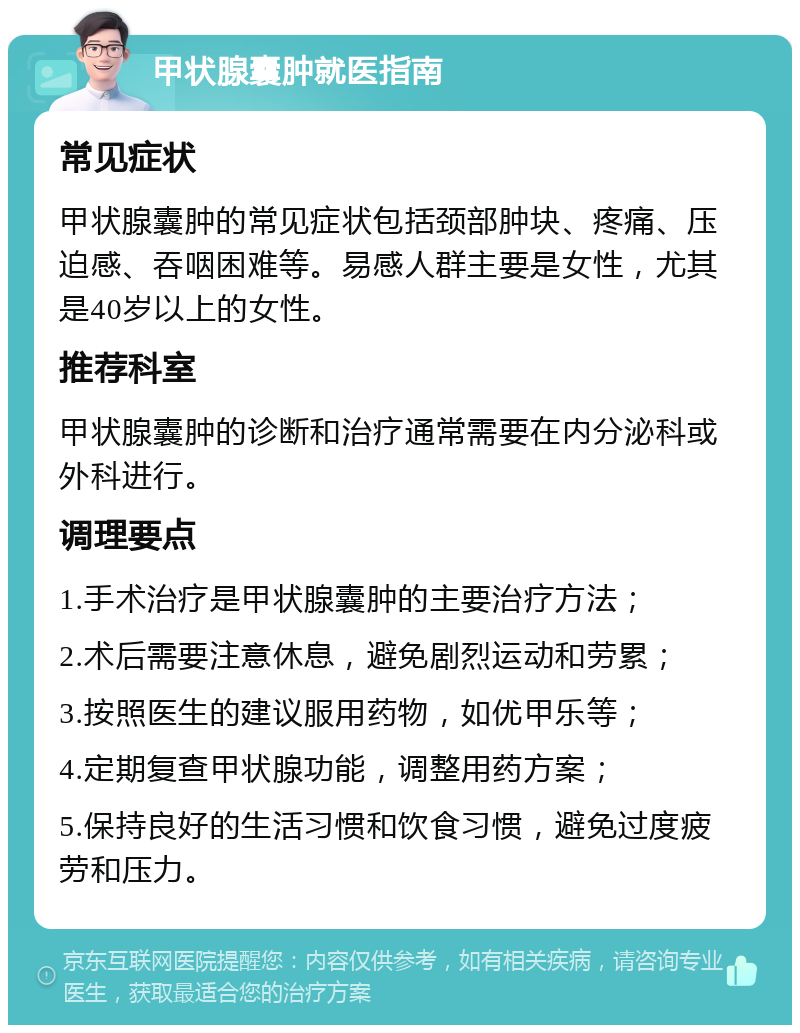 甲状腺囊肿就医指南 常见症状 甲状腺囊肿的常见症状包括颈部肿块、疼痛、压迫感、吞咽困难等。易感人群主要是女性，尤其是40岁以上的女性。 推荐科室 甲状腺囊肿的诊断和治疗通常需要在内分泌科或外科进行。 调理要点 1.手术治疗是甲状腺囊肿的主要治疗方法； 2.术后需要注意休息，避免剧烈运动和劳累； 3.按照医生的建议服用药物，如优甲乐等； 4.定期复查甲状腺功能，调整用药方案； 5.保持良好的生活习惯和饮食习惯，避免过度疲劳和压力。