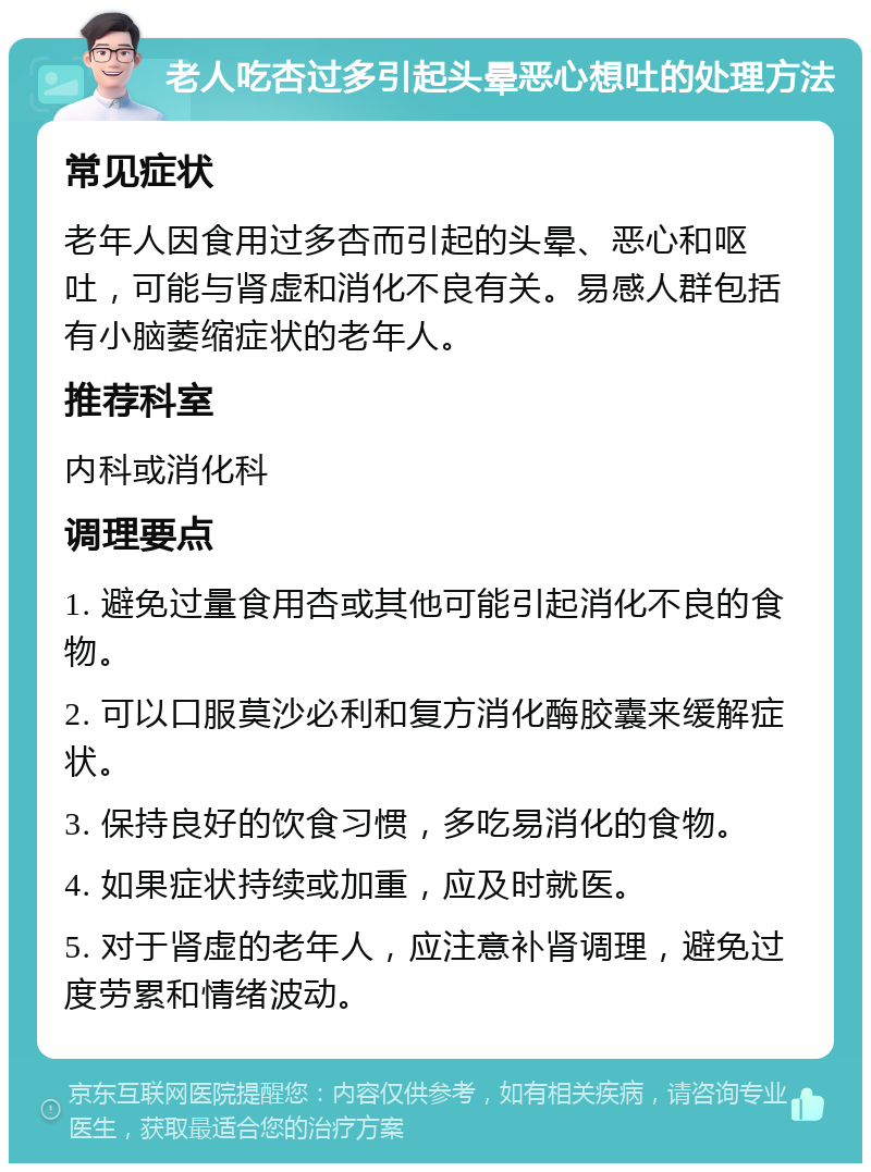 老人吃杏过多引起头晕恶心想吐的处理方法 常见症状 老年人因食用过多杏而引起的头晕、恶心和呕吐，可能与肾虚和消化不良有关。易感人群包括有小脑萎缩症状的老年人。 推荐科室 内科或消化科 调理要点 1. 避免过量食用杏或其他可能引起消化不良的食物。 2. 可以口服莫沙必利和复方消化酶胶囊来缓解症状。 3. 保持良好的饮食习惯，多吃易消化的食物。 4. 如果症状持续或加重，应及时就医。 5. 对于肾虚的老年人，应注意补肾调理，避免过度劳累和情绪波动。