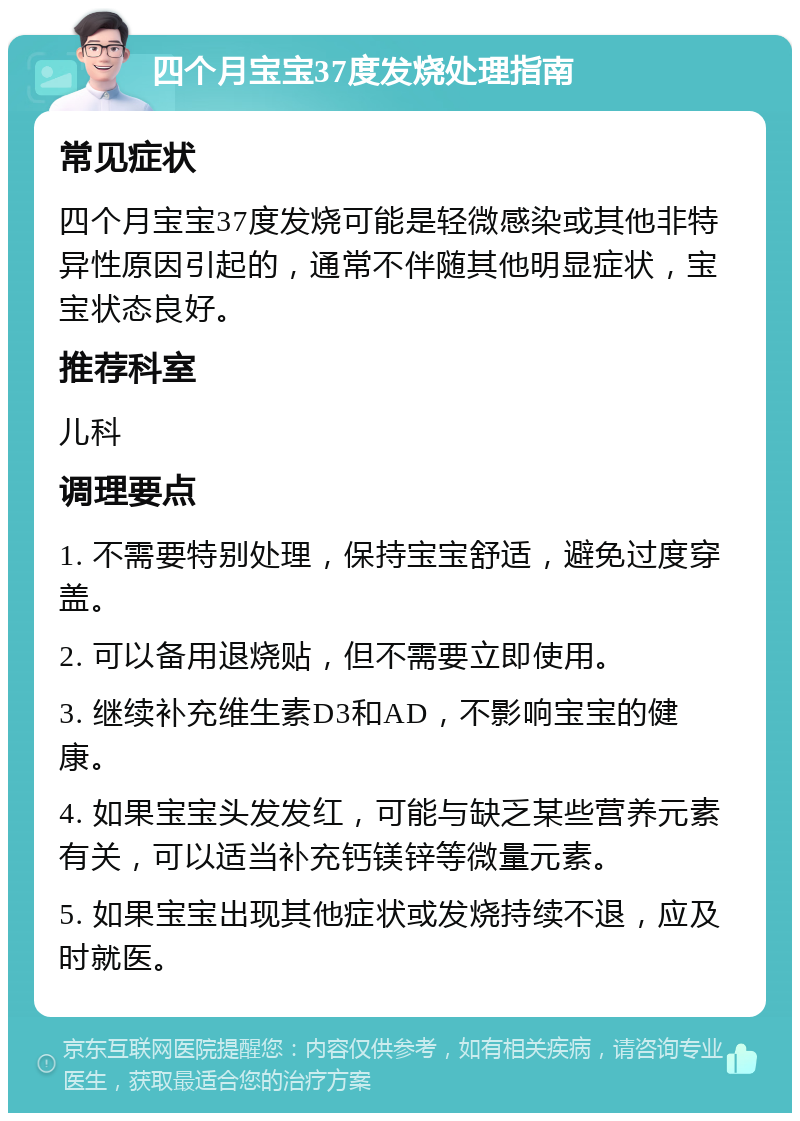 四个月宝宝37度发烧处理指南 常见症状 四个月宝宝37度发烧可能是轻微感染或其他非特异性原因引起的，通常不伴随其他明显症状，宝宝状态良好。 推荐科室 儿科 调理要点 1. 不需要特别处理，保持宝宝舒适，避免过度穿盖。 2. 可以备用退烧贴，但不需要立即使用。 3. 继续补充维生素D3和AD，不影响宝宝的健康。 4. 如果宝宝头发发红，可能与缺乏某些营养元素有关，可以适当补充钙镁锌等微量元素。 5. 如果宝宝出现其他症状或发烧持续不退，应及时就医。