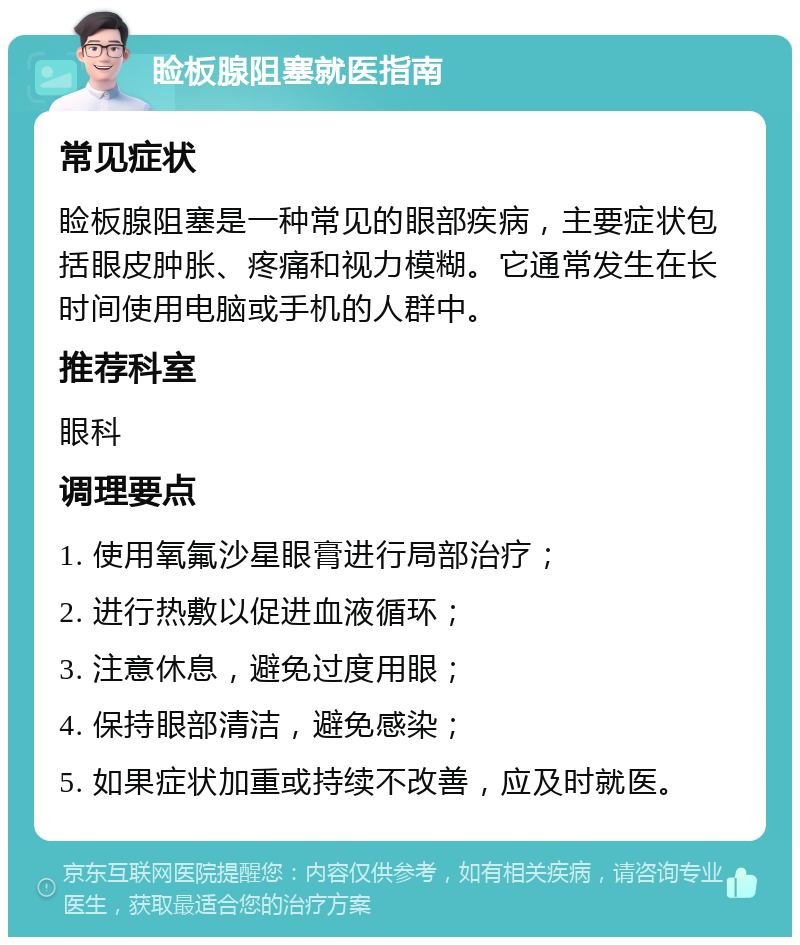 睑板腺阻塞就医指南 常见症状 睑板腺阻塞是一种常见的眼部疾病，主要症状包括眼皮肿胀、疼痛和视力模糊。它通常发生在长时间使用电脑或手机的人群中。 推荐科室 眼科 调理要点 1. 使用氧氟沙星眼膏进行局部治疗； 2. 进行热敷以促进血液循环； 3. 注意休息，避免过度用眼； 4. 保持眼部清洁，避免感染； 5. 如果症状加重或持续不改善，应及时就医。