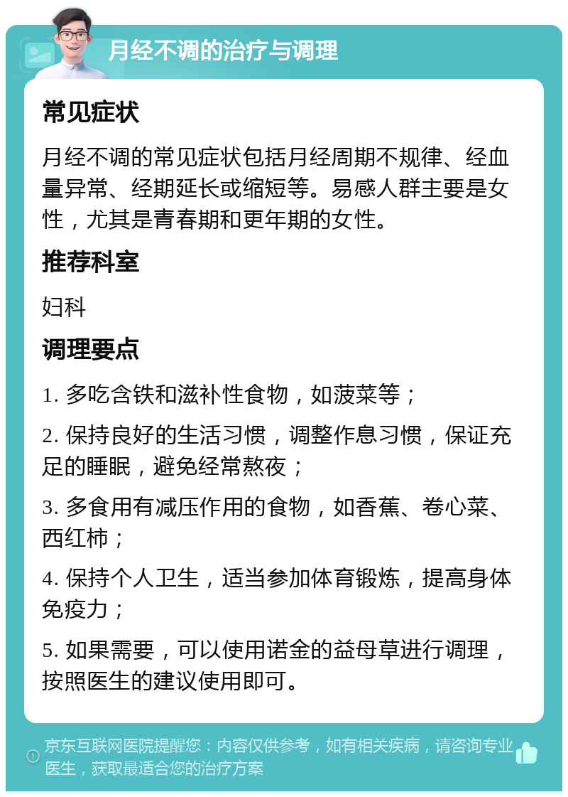 月经不调的治疗与调理 常见症状 月经不调的常见症状包括月经周期不规律、经血量异常、经期延长或缩短等。易感人群主要是女性，尤其是青春期和更年期的女性。 推荐科室 妇科 调理要点 1. 多吃含铁和滋补性食物，如菠菜等； 2. 保持良好的生活习惯，调整作息习惯，保证充足的睡眠，避免经常熬夜； 3. 多食用有减压作用的食物，如香蕉、卷心菜、西红柿； 4. 保持个人卫生，适当参加体育锻炼，提高身体免疫力； 5. 如果需要，可以使用诺金的益母草进行调理，按照医生的建议使用即可。