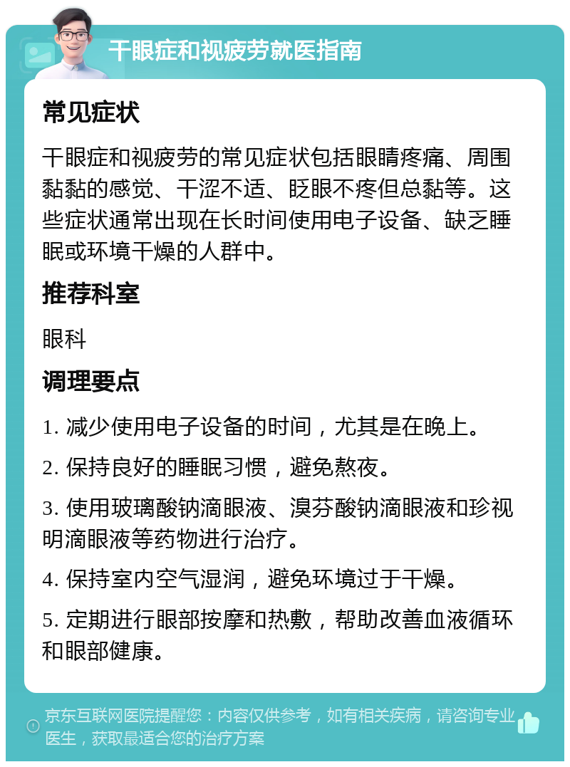 干眼症和视疲劳就医指南 常见症状 干眼症和视疲劳的常见症状包括眼睛疼痛、周围黏黏的感觉、干涩不适、眨眼不疼但总黏等。这些症状通常出现在长时间使用电子设备、缺乏睡眠或环境干燥的人群中。 推荐科室 眼科 调理要点 1. 减少使用电子设备的时间，尤其是在晚上。 2. 保持良好的睡眠习惯，避免熬夜。 3. 使用玻璃酸钠滴眼液、溴芬酸钠滴眼液和珍视明滴眼液等药物进行治疗。 4. 保持室内空气湿润，避免环境过于干燥。 5. 定期进行眼部按摩和热敷，帮助改善血液循环和眼部健康。