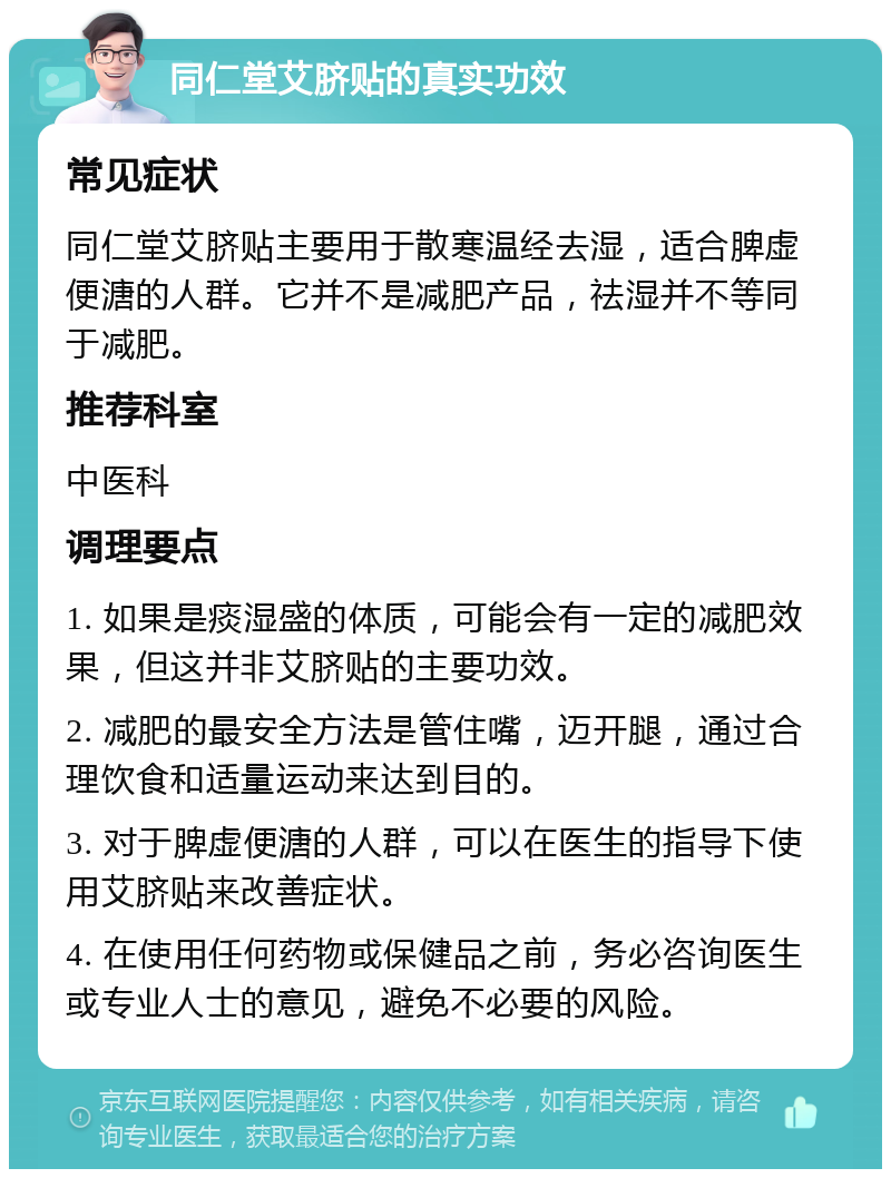 同仁堂艾脐贴的真实功效 常见症状 同仁堂艾脐贴主要用于散寒温经去湿，适合脾虚便溏的人群。它并不是减肥产品，祛湿并不等同于减肥。 推荐科室 中医科 调理要点 1. 如果是痰湿盛的体质，可能会有一定的减肥效果，但这并非艾脐贴的主要功效。 2. 减肥的最安全方法是管住嘴，迈开腿，通过合理饮食和适量运动来达到目的。 3. 对于脾虚便溏的人群，可以在医生的指导下使用艾脐贴来改善症状。 4. 在使用任何药物或保健品之前，务必咨询医生或专业人士的意见，避免不必要的风险。