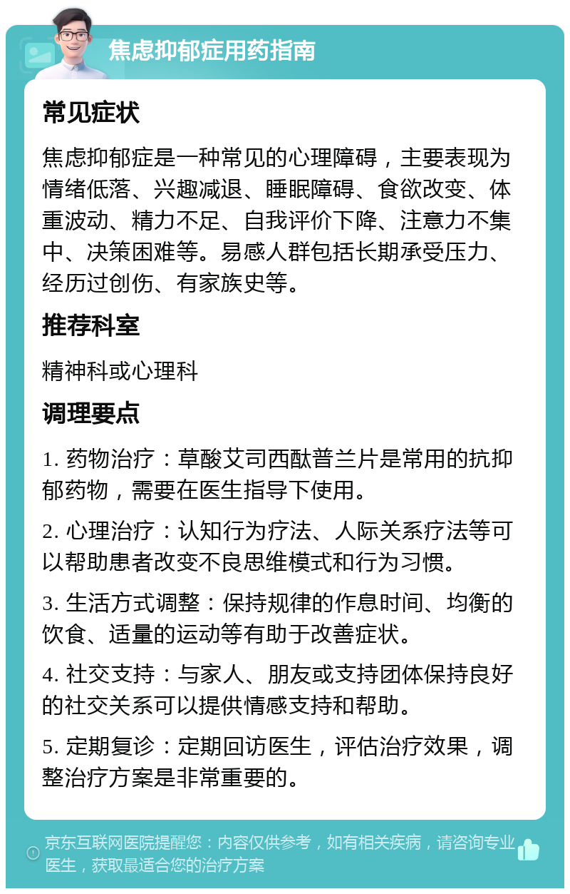 焦虑抑郁症用药指南 常见症状 焦虑抑郁症是一种常见的心理障碍，主要表现为情绪低落、兴趣减退、睡眠障碍、食欲改变、体重波动、精力不足、自我评价下降、注意力不集中、决策困难等。易感人群包括长期承受压力、经历过创伤、有家族史等。 推荐科室 精神科或心理科 调理要点 1. 药物治疗：草酸艾司西酞普兰片是常用的抗抑郁药物，需要在医生指导下使用。 2. 心理治疗：认知行为疗法、人际关系疗法等可以帮助患者改变不良思维模式和行为习惯。 3. 生活方式调整：保持规律的作息时间、均衡的饮食、适量的运动等有助于改善症状。 4. 社交支持：与家人、朋友或支持团体保持良好的社交关系可以提供情感支持和帮助。 5. 定期复诊：定期回访医生，评估治疗效果，调整治疗方案是非常重要的。