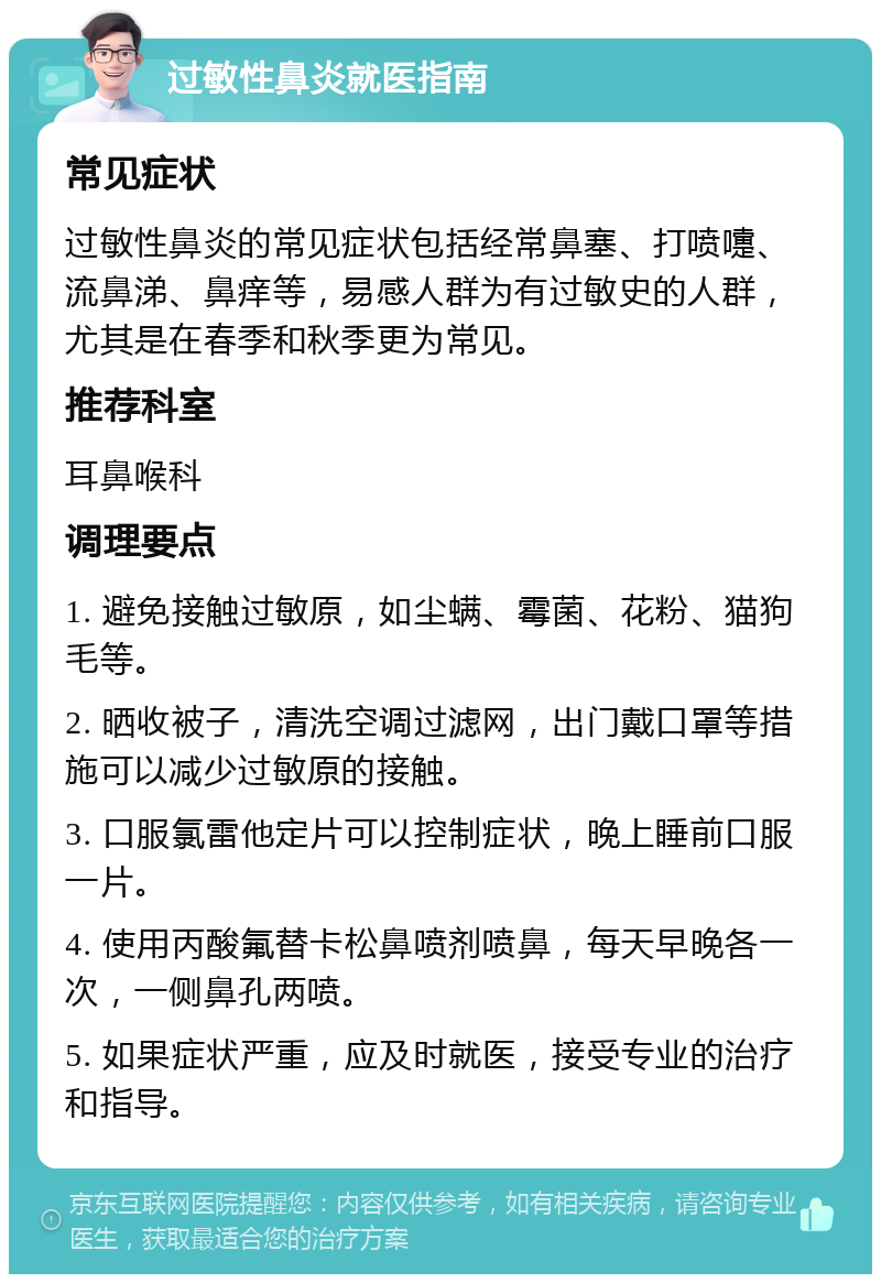 过敏性鼻炎就医指南 常见症状 过敏性鼻炎的常见症状包括经常鼻塞、打喷嚏、流鼻涕、鼻痒等，易感人群为有过敏史的人群，尤其是在春季和秋季更为常见。 推荐科室 耳鼻喉科 调理要点 1. 避免接触过敏原，如尘螨、霉菌、花粉、猫狗毛等。 2. 晒收被子，清洗空调过滤网，出门戴口罩等措施可以减少过敏原的接触。 3. 口服氯雷他定片可以控制症状，晚上睡前口服一片。 4. 使用丙酸氟替卡松鼻喷剂喷鼻，每天早晚各一次，一侧鼻孔两喷。 5. 如果症状严重，应及时就医，接受专业的治疗和指导。