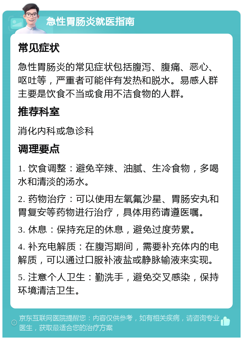 急性胃肠炎就医指南 常见症状 急性胃肠炎的常见症状包括腹泻、腹痛、恶心、呕吐等，严重者可能伴有发热和脱水。易感人群主要是饮食不当或食用不洁食物的人群。 推荐科室 消化内科或急诊科 调理要点 1. 饮食调整：避免辛辣、油腻、生冷食物，多喝水和清淡的汤水。 2. 药物治疗：可以使用左氧氟沙星、胃肠安丸和胃复安等药物进行治疗，具体用药请遵医嘱。 3. 休息：保持充足的休息，避免过度劳累。 4. 补充电解质：在腹泻期间，需要补充体内的电解质，可以通过口服补液盐或静脉输液来实现。 5. 注意个人卫生：勤洗手，避免交叉感染，保持环境清洁卫生。